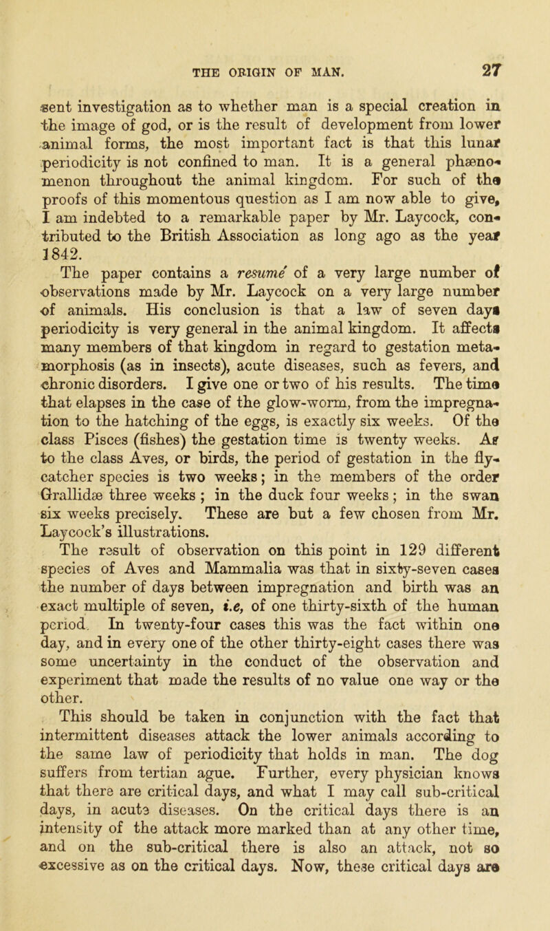 sent investigation as to whether man is a special creation in the image of god, or is the result of development from lower animal forms, the most important fact is that this lunar periodicity is not confined to man. It is a general phseno- menon throughout the animal kingdom. For such of the proofs of this momentous question as I am now able to give, I am indebted to a remarkable paper by Mr. Laycock, con* iributed to the British Association as long ago as the year 1842. The paper contains a resume of a very large number of observations made by Mr. Laycock on a very large number of animals. His conclusion is that a law of seven day# periodicity is very general in the animal kingdom. It affects many members of that kingdom in regard to gestation meta- morphosis (as in insects), acute diseases, such as fevers, and chronic disorders. I give one or two of his results. The time that elapses in the case of the glow-worm, from the impregna- tion to the hatching of the eggs, is exactly six weeks. Of the class Pisces (fishes) the gestation time is twenty weeks. A? to the class Aves, or birds, the period of gestation in the fly- catcher species is two weeks; in the members of the order Grallidse three weeks ; in the duck four weeks; in the swan six weeks precisely. These are but a few chosen from Mr. Laycock’s illustrations. The result of observation on this point in 129 different species of Aves and Mammalia was that in sixty-seven casea the number of days between impregnation and birth was an exact multiple of seven, i.e, of one thirty-sixth of the human period. In twenty-four cases this was the fact within one day, and in every one of the other thirty-eight cases there was some uncertainty in the conduct of the observation and experiment that made the results of no value one way or the other. This should be taken in conjunction with the fact that intermittent diseases attack the lower animals according to the same law of periodicity that holds in man. The dog suffers from tertian ague. Further, every physician knows that there are critical days, and what I may call sub-critical days, in acute diseases. On the critical days there is an intensity of the attack more marked than at any other time, and on the sub-critical there is also an attack, not so excessive as on the critical days. Now, these critical days are