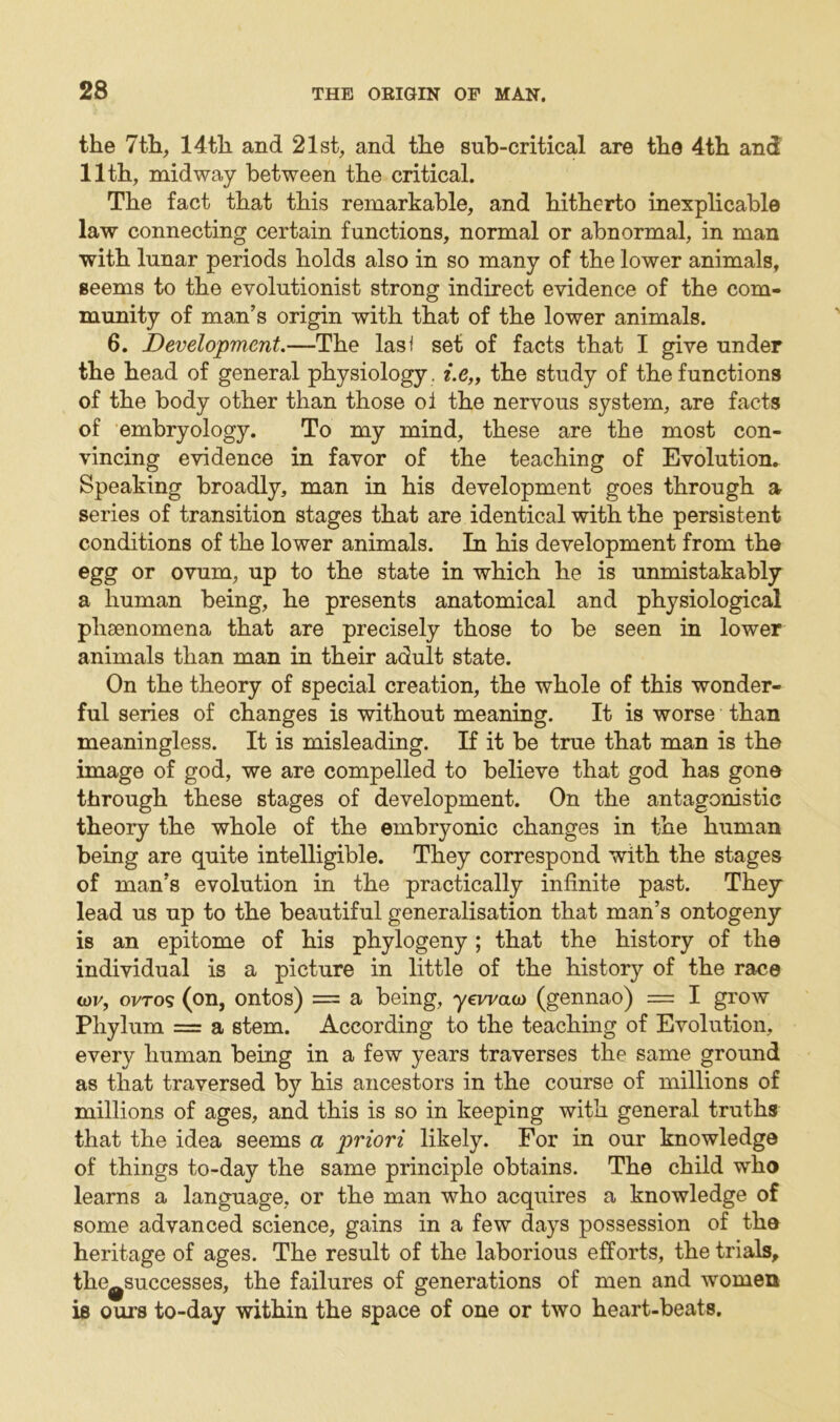 the 7th, 14th and 21st, and the sub-critical are the 4th and 11th, midway between the critical. The fact that this remarkable, and hitherto inexplicable law connecting certain functions, normal or abnormal, in man with lunar periods holds also in so many of the lower animals, seems to the evolutionist strong indirect evidence of the com- munity of man’s origin with that of the lower animals. 6. Development.—The lasf set of facts that I give under the head of general physiology . i.e„ the study of the functions of the body other than those ol the nervous system, are facts of embryology. To my mind, these are the most con- vincing evidence in favor of the teaching of Evolution. Speaking broadly, man in his development goes through a series of transition stages that are identical with the persistent conditions of the lower animals. In his development from the egg or ovum, up to the state in which he is unmistakably a human being, he presents anatomical and physiological phaenomena that are precisely those to be seen in lower animals than man in their adult state. On the theory of special creation, the whole of this wonder- ful series of changes is without meaning. It is worse than meaningless. It is misleading. If it be true that man is the image of god, we are compelled to believe that god has gone through these stages of development. On the antagonistic theory the whole of the embryonic changes in the human being are quite intelligible. They correspond with the stages of man’s evolution in the practically infinite past. They lead us up to the beautiful generalisation that man’s ontogeny is an epitome of his phytogeny; that the history of the individual is a picture in little of the history of the race tor, ovros (on, ontos) = a being, yevmco (gennao) = I grow Phylum = a stem. According to the teaching of Evolution, every human being in a few years traverses the same ground as that traversed by his ancestors in the course of millions of millions of ages, and this is so in keeping with general truths that the idea seems a priori likely. For in our knowledge of things to-day the same principle obtains. The child who learns a language, or the man who acquires a knowledge of some advanced science, gains in a few days possession of the heritage of ages. The result of the laborious efforts, the trials, the^successes, the failures of generations of men and women is ours to-day within the space of one or two heart-beats.