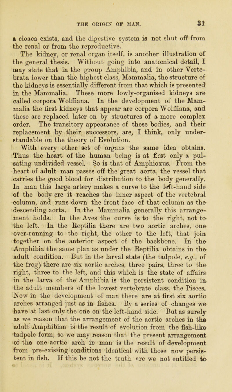 a cloaca exists, and the digestive system is not sliut off from the renal or from the reproductive. The kidney, or renal organ itself, is another illustration of the general thesis. Without going into anatomical detail, I may state that in the group Amphibia, and in other Verte- brata lower than the highest class, Mammalia, the structure of the kidneys is essentially different from that which is presented in the Mammalia. These more lowly-organised kidneys are called corpora Wolffiana. In the development of the Mam- malia the first kidneys that appear are corpora Wolffiana, and these are replaced later on by structures of a more complex order. The transitory appearance of these bodies, and their replacement by their successors, are, I think, only under- standable on the theory of Evolution. With every other set of organs the same idea obtains. Thus the heart of the human being is at first only a pul- sating undivided vessel. So is that of Amphioxus. From the heart of adult man passes off the great aorta, the vessel that carries the good blood for distribution to the body generally. In man this large artery makes a curve to the left-hand side of the body ere it reaches the inner aspect of the vertebral column, and runs down the front face of that column as the descending aorta. In the Mammalia generally this arrange- ment holds. In the Aves the curve is to the right, not to the left. In the Reptilia there are two aortic arches, one over-running to the right, the other to the left, that join together on the anterior aspect of the backbone. In the Amphibia the same plan as under the Reptilia obtains in the adult condition. But in the larval state (the tadpole, e.g., of the frog) there are six aortic arches, three pairs, three to the right, three to the left, and this which is the state of affairs in the larva of the Amphibia is the persistent condition in the adult members of the lowest vertebrate class, the Pisces. Now in the development of man there are at first six aortic arches arranged just as in fishes. By a series of changes we have at last only the one on the left-hand side. But as surely as we reason that the arrangement of the aortic arches in the adult Amphibian is the result of evolution from the fish-like tadpole form, so we may reason that the present arrangement of the one aortic arch in man is the result of development from pre-existing conditions identical with those now persis- tent in fish. If this be not the truth are we not entitled to-