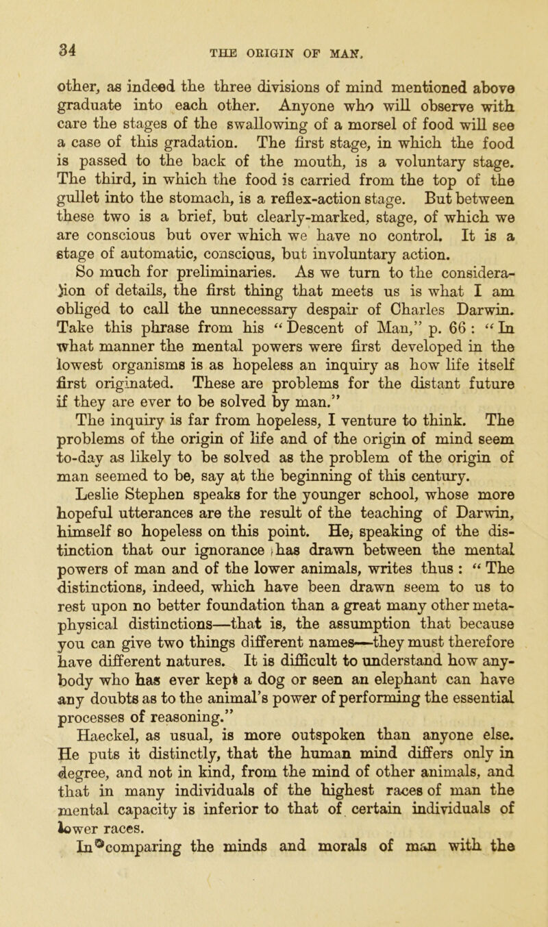 other, as indeed the three divisions of mind mentioned above graduate into each other. Anyone who will observe with care the stages of the swallowing of a morsel of food will see a case of this gradation. The first stage, in which the food is passed to the back of the mouth, is a voluntary stage. The third, in which the food is carried from the top of the gullet into the stomach, is a reflex-action stage. But between these two is a brief, but clearly-marked, stage, of which we are conscious but over which we have no control. It is a stage of automatic, conscious, but involuntary action. So much for preliminaries. As we turn to the considera- )ion of details, the first thing that meets us is what I am obliged to call the unnecessary despair of Charles Darwin. Take this phrase from his “ Descent of Man,” p. 66 : “ In what manner the mental powers were first developed in the lowest organisms is as hopeless an inquiry as how life itself first originated. These are problems for the distant future if they are ever to be solved by man.” The inquiry is far from hopeless, I venture to think. The problems of the origin of life and of the origin of mind seem to-day as likely to be solved as the problem of the origin of man seemed to be, say at the beginning of this century. Leslie Stephen speaks for the younger school, whose more hopeful utterances are the result of the teaching of Darwin, himself so hopeless on this point. He, speaking of the dis- tinction that our ignorance >has drawn between the mental powers of man and of the lower animals, writes thus : “ The distinctions, indeed, which have been drawn seem to us to rest upon no better foundation than a great many other meta- physical distinctions—that is, the assumption that because you can give two things different names—they must therefore have different natures. It is difficult to understand how any- body who has ever kept a dog or seen an elephant can have any doubts as to the animal’s power of performing the essential processes of reasoning.” Haeckel, as usual, is more outspoken than anyone else. He puts it distinctly, that the human mind differs only in degree, and not in kind, from the mind of other animals, and that in many individuals of the highest races of man the mental capacity is inferior to that of certain individuals of lower races. InDcomparing the minds and morals of man with the