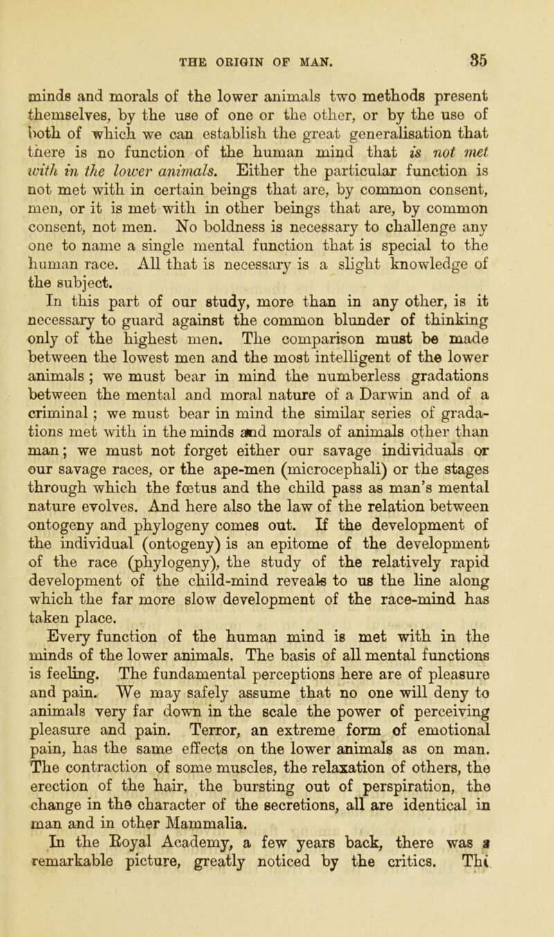 minds and morals of the lower animals two methods present themselves, by the use of one or the other, or by the use of both of which we can establish the great generalisation that there is no function of the human mind that is not met with in the lower animals. Either the particular function is not met with in certain beings that are, by common consent, men, or it is met with in other beings that are, by common consent, not men. No boldness is necessary to challenge any one to name a single mental function that is special to the human race. All that is necessary is a slight knowledge of the subject. In this part of our study, more than in any other, is it necessary to guard against the common blunder of thinking only of the highest men. The comparison must be made between the lowest men and the most intelligent of the lower animals ; we must bear in mind the numberless gradations between the mental and moral nature of a Darwin and of a criminal; we must bear in mind the similar series of grada- tions met with in the minds and morals of animals other than man; we must not forget either our savage individuals or our savage races, or the ape-men (microcephali) or the stages through which the foetus and the child pass as man’s mental nature evolves. And here also the law of the relation between ontogeny and phylogeny comes out. If the development of the individual (ontogeny) is an epitome of the development of the race (phylogeny), the study of the relatively rapid development of the child-mind reveals to us the line along which the far more slow development of the race-mind has taken place. Every function of the human mind is met with in the minds of the lower animals. The basis of all mental functions is feeling. The fundamental perceptions here are of pleasure and pain. We may safely assume that no one will deny to animals very far down in the scale the power of perceiving pleasure and pain. Terror, an extreme form of emotional pain, has the same effects on the lower animals as on man. The contraction of some muscles, the relaxation of others, the erection of the hair, the bursting out of perspiration, the change in the character of the secretions, all are identical in man and in other Mammalia. In the Royal Academy, a few years back, there was a remarkable picture, greatly noticed by the critics. Tin