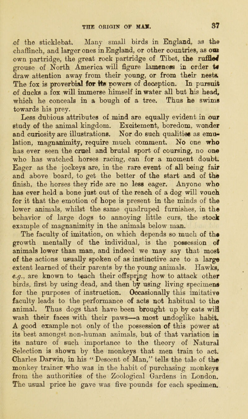 of the sticklebat. Many small birds in England, as the chaffinch, and larger ones in England, or other countries, as om own partridge, the great rock partridge of Tibet, the ruffled grouse of North America will figure lameness in order U draw attention away from their young, or from their nests. The fox is proverbial for its powers of deception. In pursuit of ducks a fox will immerse himself in water all but his head, which he conceals in a bough of a tree. Thus he swims towards his prey. Less dubious attributes of mind are equally evident in our study of the animal kingdom. Excitement, boredom, wonder and curiosity are illustrations. Nor do such qualities as emu- lation, magnanimity, require much comment. No one who has ever seen the cruel and brutal sport of coursing, no one who has watched horses racing, can for a moment doubt. Eager as the jockeys are, in the rare event of all being fair and above board, to get the better of the start and of the finish, the horses they ride are no less eager. Anyone who has ever held a bone just out of the reach of a dog will vouch for it that the emotion of hope is present in the minds of the lower animals, whilst the same quadruped furnishes, in the behavior of large dogs to annoying little curs, the stock example of magnanimity in the animals below man. The faculty of imitation, on which depends so much of the growth mentally of the individual, is the possession of animals lower than man, and indeed we may say that most of the actions usually spoken of as instinctive are to a large extent learned of their parents by the young animals. Hawks, e.g., are known to teach their offspring how to attack other birds, first by using dead, and then by using living specimens for the purposes of instruction. Occasionally this imitative faculty leads to the performance of acts not habitual to the animal. Thus dogs that have been brought up by cats will wash their faces with their paws—a most undoglike habit. A good example not only of the possession of this power at its best amongst non-human animals, but of that variation in its nature of such importance to the theory of Natural Selection is shown by the monkeys that men train to act. Charles Darwin, in his “ Descent of Man,” tells the tale of the monkey trainer who was in the habit of purchasing monkeys from the authorities of the Zoological Gardens in London. The usual price he gave was five pounds for each specimen.