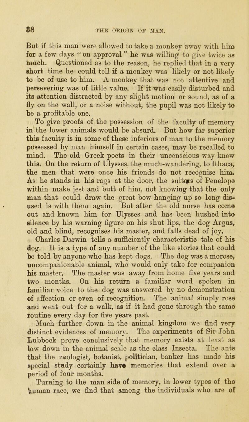 But if tliis man were allowed to take a monkey away with him for a few days “on approval ” he was willing to give twice as much. Questioned as to the reason, he replied that in a very short time he could tell if a monkey was likely or not likely to be of use to him. A monkey that was not attentive and persevering was of little value. If it was easily disturbed and its attention distracted by any slight motion or sound, as of a fly on the wall, or a noise without, the pupil was not likely to be a profitable one. To give proofs of the possession of the faculty of memory in the lower animals would be absurd. But how far superior this faculty is in some of these inferiors of man to the memory possessed by man himself in certain cases, may be recalled to mind. The old Greek poets in their unconscious way knew this. On the return of Ulysses, the much-wandering, to Ithaca, the men that were once his friends do not recognise him. As he stands in his rags at the door, the suitqrs of Penelope within make jest and butt of him, not knowing that the only man that could draw the great bow hanging up so long dis- used is with them again. But after the old nurse has come out and known him for Ulysses and has been hushed into silence by his warning figure on his shut lips, the dog Argus, old and blind, recognises his master, and falls dead of joy. Charles Darwin tells a sufficiently characteristic tale of his dog. It is a type of any number of the like stories that could be told by anyone who has kept dogs. The dog was a morose, uncompanionable animal, who would only take for companion his master. The master was away from home five years and two months. On his return a familiar word spoken in familiar voice to the dog was answered by no demonstration of affection or even of recognition. The animal simply rose and went out for a walk, as if it had gone through the same routine every day for five years past. Much further down in the animal kingdom we find very distinct evidences of memory. The experiments of Sir John Lubbock prove conclusively that memory exists at least as low down in the animal scale as the class Insecta. The ants that the zoologist, botanist, politician, banker has made his special study certainly have memories that extend over a period of four months. Turning to the man side of memory, in lower types of the human race, we find that among the individuals who are of