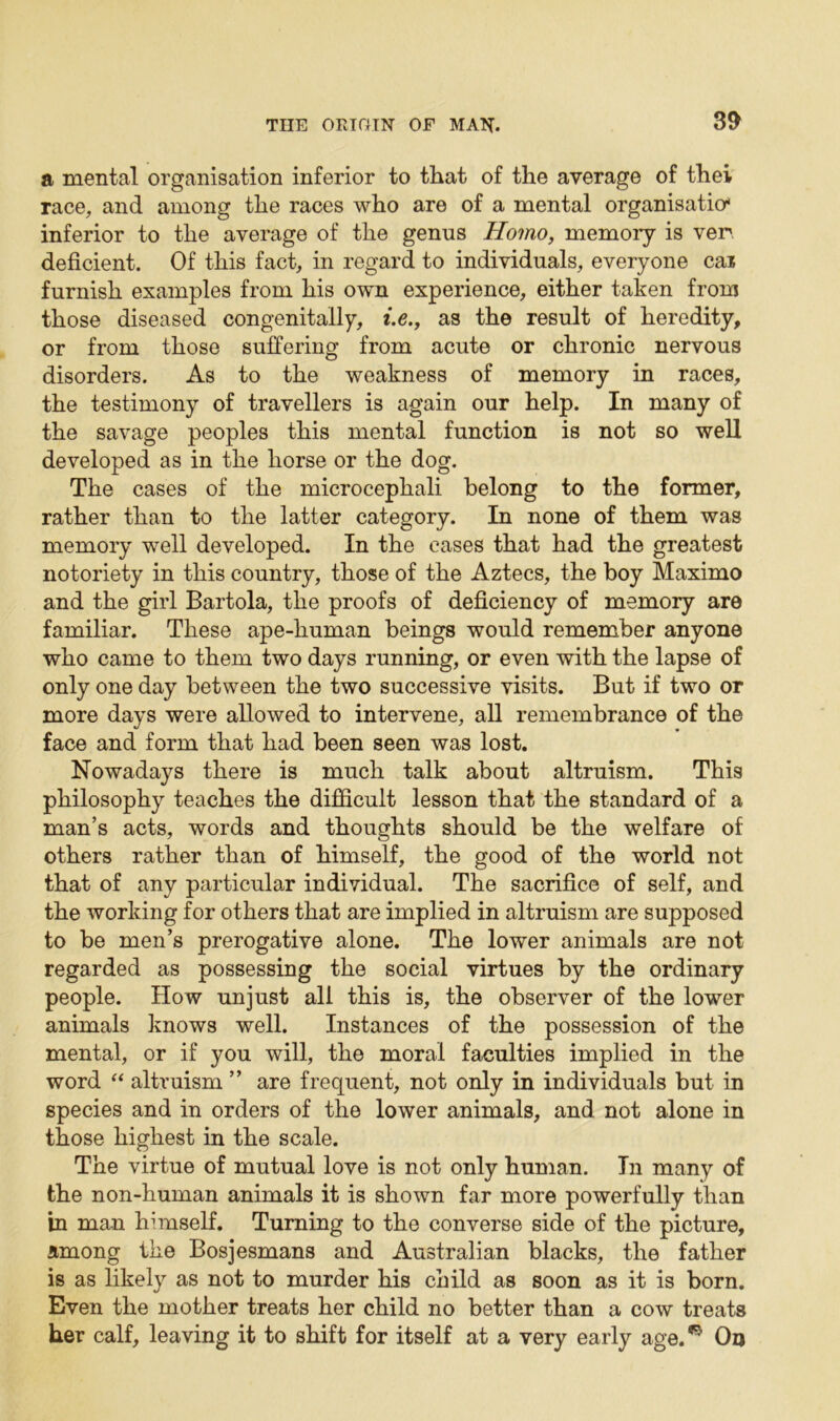 a mental organisation inferior to that of the average of thei race, and among the races who are of a mental organisation inferior to the average of the genus Homo, memory is ven deficient. Of this fact, in regard to individuals, everyone cai furnish examples from his own experience, either taken from those diseased congenitally, i.e., as the result of heredity, or from those suffering from acute or chronic nervous disorders. As to the weakness of memory in races, the testimony of travellers is again our help. In many of the savage peoples this mental function is not so well developed as in the horse or the dog. The cases of the microcepliali belong to the former, rather than to the latter category. In none of them was memory well developed. In the cases that had the greatest notoriety in this country, those of the Aztecs, the boy Maximo and the girl Bartola, the proofs of deficiency of memory are familiar. These ape-liuman beings would remember anyone who came to them two days running, or even with the lapse of only one day between the two successive visits. But if two or more days were allowed to intervene, all remembrance of the face and form that had been seen was lost. Nowadays there is much talk about altruism. This philosophy teaches the difficult lesson that the standard of a man’s acts, words and thoughts should be the welfare of others rather than of himself, the good of the world not that of any particular individual. The sacrifice of self, and the working for others that are implied in altruism are supposed to be men’s prerogative alone. The lower animals are not regarded as possessing the social virtues by the ordinary people. How unjust all this is, the observer of the lower animals knows well. Instances of the possession of the mental, or if you will, the moral faculties implied in the word “ altruism ” are frequent, not only in individuals but in species and in orders of the lower animals, and not alone in those highest in the scale. The virtue of mutual love is not only human. In many of the non-human animals it is shown far more powerfully than in man himself. Turning to the converse side of the picture, among the Bosjesmans and Australian blacks, the father is as likely as not to murder his child as soon as it is born. Even the mother treats her child no better than a cow treats her calf, leaving it to shift for itself at a very early age.* On