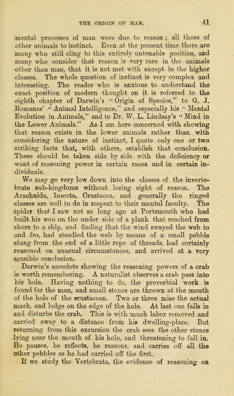 mental processes of man were due to reason ; all those of other animals to instinct. Even at the present time there are many who still cling to this entirely untenable position, and many who consider that reason is very rare in the animals other than man, that it is not met with except in the higher classes. The whole question of instinct is very complex and interesting. The reader who is anxious to understand the exact position of modern thought on it is referred to the eighth chapter of Darwin’s “ Origin of Species,” to G. J. Romanes’ “Animal Intelligence,” and especially his “Mental Evolution in Animals,” and to Dr. W. L. Lindsay’s “ Mind in the Lower Animals.” As I am here concerned with showing that reason exists in the lower animals rather than with •considering the nature of instinct, I quote only one or two striking facts that, with others, establish that conclusion. These should be taken side by side with the deficiency or want of reasoning power in certain races and in certain in- dividuals. We may go very low down into the classes of the inverte- brate sub-kingdoms without losing sight, of reason. The Arachnida, Insecta, Crustacea, and generally the ringed classes are well to do in respect to their mental faculty. The Spider that I saw not so long ago at Portsmouth who had built his web on the under side of a plank that reached from shore to a ship, and finding that the wind swayed the web to and fro, had steadied the web by means of a small pebble slung from the end of a little rope of threads, had certainly reasoned on unusual circumstances, and arrived at a very sensible conclusion. Darwin’s anecdote showing the reasoning powers of a crab is worth remembering. A naturalist observes a crab pass into his hole. Having nothing to do, the proverbial work is found for the man, and small stones are thrown at the mouth of the hole of the crustacean. Two or three miss the actual mark, and lodge on the edge of the hole. At last one falls in and disturbs the crab. This is with much labor removed and carried away to a distance from his dwelling-place. But returning from this excursion the crab sees the other stones lying near the mouth of his hole, and threatening to fall in. He pauses, he reflects, he reasons, and carries off all the other pebbles as he had carried off the first. If we study the Yertebrata, the evidence of reasoning on