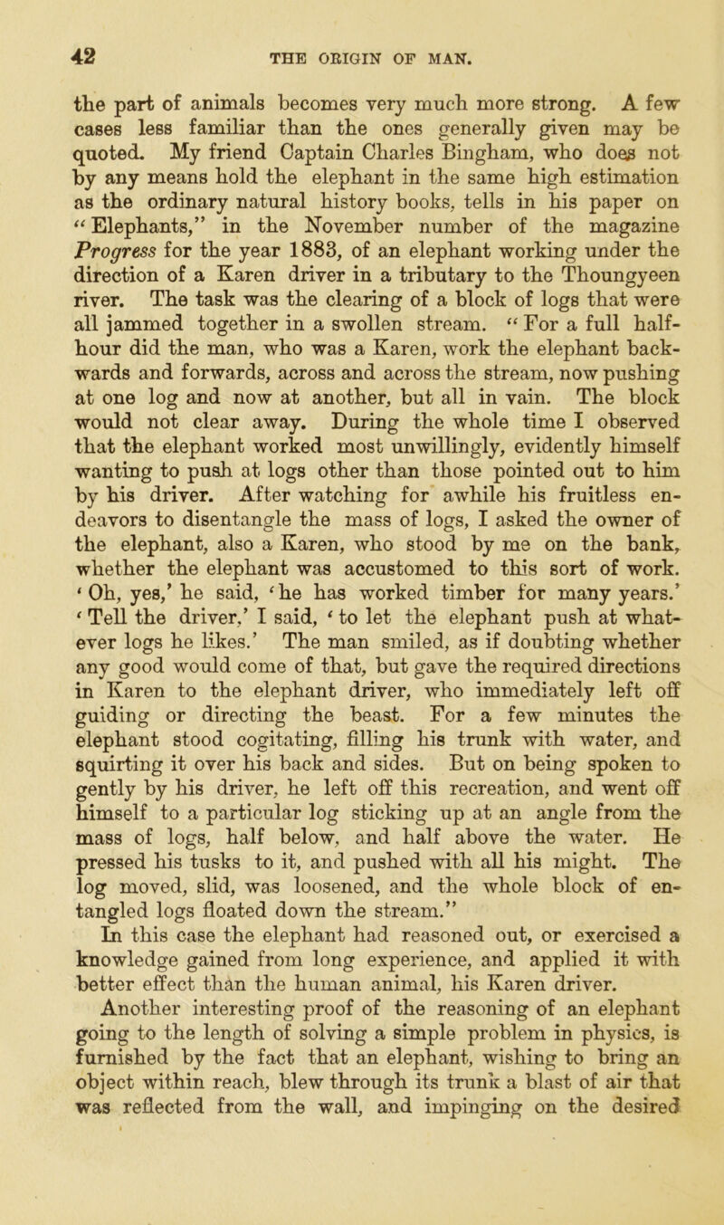 the part of animals becomes very much more strong. A few cases less familiar than the ones generally given may be quoted. My friend Captain Charles Bingham, who does not by any means hold the elephant in the same high estimation as the ordinary natural history books, tells in his paper on “ Elephants,” in the November number of the magazine Progress for the year 1883, of an elephant working under the direction of a Karen driver in a tributary to the Thoungyeen river. The task was the clearing of a block of logs that were all jammed together in a swollen stream. “ For a full half- hour did the man, who was a Karen, work the elephant back- wards and forwards, across and across the stream, now pushing at one log and now at another, but all in vain. The block would not clear away. During the whole time I observed that the elephant worked most unwillingly, evidently himself wanting to push at logs other than those pointed out to him by his driver. After watching for awhile his fruitless en- deavors to disentangle the mass of logs, I asked the owner of the elephant, also a Karen, who stood by me on the bank, whether the elephant was accustomed to this sort of work. ‘Oh, yes/ he said, ‘he has worked timber for many years.’ ‘ Tell the driver/ I said, ‘ to let the elephant push at what- ever logs he likes.’ The man smiled, as if doubting whether any good would come of that, but gave the required directions in Karen to the elephant driver, who immediately left off guiding or directing the beast. For a few minutes the elephant stood cogitating, filling his trunk with water, and squirting it over his back and sides. But on being spoken to gently by his driver, he left off this recreation, and went off himself to a particular log sticking up at an angle from the mass of logs, half below, and half above the water. He pressed his tusks to it, and pushed with all his might. The log moved, slid, was loosened, and the whole block of en- tangled logs floated down the stream.” In this case the elephant had reasoned out, or exercised a knowledge gained from long experience, and applied it with better effect than the human animal, liis Karen driver. Another interesting proof of the reasoning of an elephant going to the length of solving a simple problem in physics, is furnished by the fact that an elephant, wishing to bring an object within reach, blew through its trunk a blast of air that was reflected from the wall, and impinging on the desired