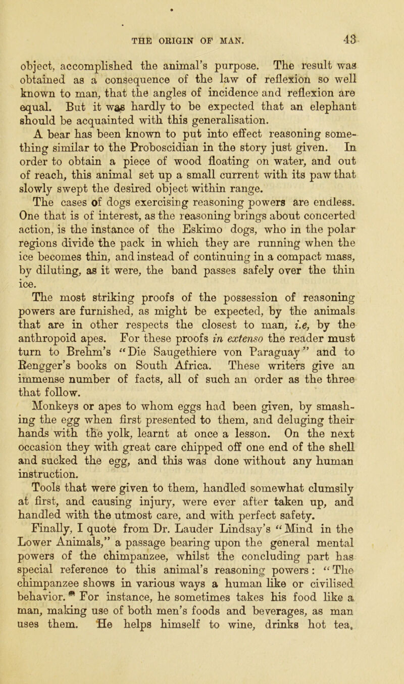 object, accomplished the animal’s purpose. The result was obtained as a consequence of the law of reflexion so well known to man, that the angles of incidence and reflexion are equal. But it was hardly to be expected that an elephant should be acquainted with this generalisation. A bear has been known to put into effect reasoning some- thing similar to the Proboscidian in the story just given. In order to obtain a piece of wood floating on water, and out of reach, this animal set up a small current with its paw that slowly swept the desired object within range. The cases of dogs exercising reasoning powers are endless. One that is of interest, as the reasoning brings about concerted action, is the instance of the Eskimo dogs, who in the polar regions divide the pack in which they are running when the ice becomes thin, and instead of continuing in a compact mass, by diluting, as it were, the band passes safely over the thin ice. The most striking proofs of the possession of reasoning powers are furnished, as might be expected, by the animals that are in other respects the closest to man, i.e, by the anthropoid apes. For these proofs in extenso the reader must turn to Brehm’s “Die Saugethiere von Paraguay” and to Rengger’s books on South Africa. These writers give an immense number of facts, all of such an order as the three that follow. Monkeys or apes to whom eggs had been given, by smash- ing the egg when first presented to them, and deluging their hands with the yolk, learnt at once a lesson. On the next occasion they with great care chipped off one end of the shell and sucked the egg, and this was done without any human instruction. Tools that were given to them, handled somewhat clumsily at first, and causing injury, were ever after taken up, and handled with the utmost care, and with perfect safety. Finally, I quote from Dr. Lauder Lindsay’s “ Mind in the Lower Animals,” a passage bearing upon the general mental powers of the chimpanzee, whilst the concluding part has special reference to this animal’s reasoning powers: “ The chimpanzee shows in various ways a human like or civilised behavior.® For instance, he sometimes takes his food like a man, making use of both men’s foods and beverages, as man uses them. ’He helps himself to wine, drinks hot tea.