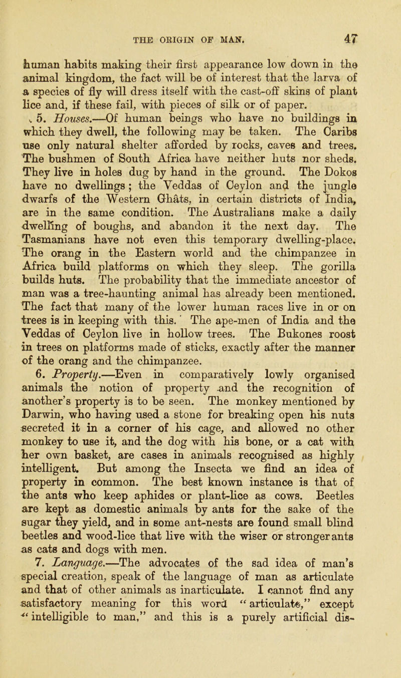 human habits making their first appearance low down in the animal kingdom, the fact will be of interest that the larva of a species of fly will dress itself with the cast-off skins of plant lice and, if these fail, with pieces of silk or of paper. v 5. Houses.—Of human beings who have no buildings in which they dwell, the following may be taken. The Caribs use only natural shelter afforded by rocks, caves and trees. The bushmen of South Africa have neither huts nor sheds. They live in holes dug by hand in the ground. The Dokos have no dwellings ; the Veddas of Ceylon and the jungle dwarfs of the Western Ghats, in certain districts of India, are in the same condition. The Australians make a daily dwelling of boughs, and abandon it the next day. The Tasmanians have not even this temporary dwelling-place. The orang in the Eastern world and the chimpanzee in Africa build platforms on which they sleep. The gorilla builds huts. The probability that the immediate ancestor of man was a tree-haunting animal has already been mentioned. The fact that many of the lower human races live in or on trees is in keeping with this. The ape-men of India and the Veddas of Ceylon live in hollow trees. The Bukones roost in trees on platforms made of sticks, exactly after the manner of the orang and the chimpanzee. 6. Property.—Even in comparatively lowly organised animals the notion of property -and the recognition of another’s property is to be seen. The monkey mentioned by Darwin, who having used a stone for breaking open his nuts secreted it in a corner of his cage, and allowed no other monkey to use it, and the dog with his bone, or a cat with her own basket, are cases in animals recognised as highly intelligent. But among the Insecta we find an idea of property in common. The best known instance is that of the ants who keep aphides or plant-lice as cows. Beetles are kept as domestic animals by ants for the sake of the sugar they yield, and in some ant-nests are found small blind beetles and wood-lice that live with the wiser or stronger ants as cats and dogs with men. 7. Language.—The advocates of the sad idea of man’s special creation, speak of the language of man as articulate and that of other animals as inarticulate. I cannot find any satisfactory meaning for this word “ articulate,” except intelligible to man,” and this is a purely artificial dis-