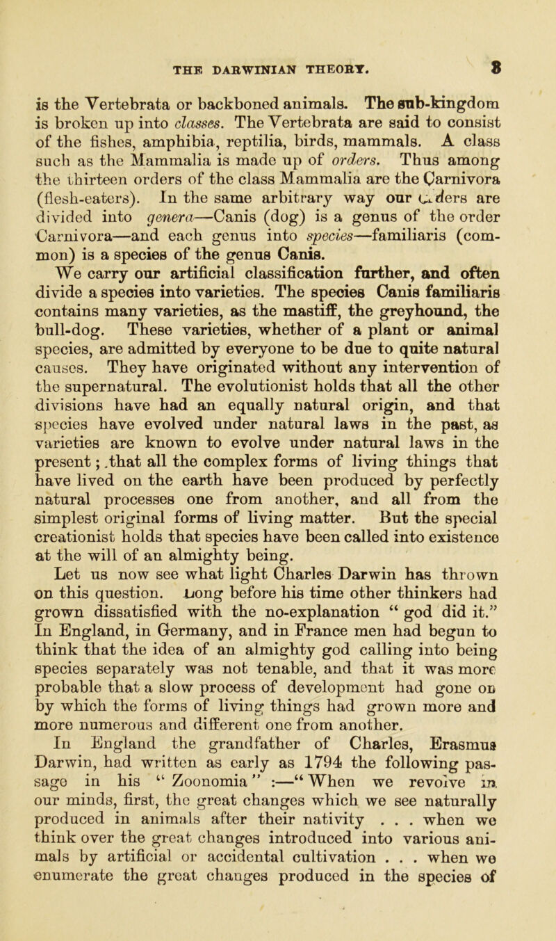 is the Yertebrata or backboned animals. The anb-kingdom is broken up into classes. The Yertebrata are said to consist of the fishes, amphibia, reptilia, birds, mammals. A class such as the Mammalia is made up of orders. Thus among the thirteen orders of the class Mammalia are the Carnivora (flesh-eaters). In the same arbitrary way our uders are divided into genera—Canis (dog) is a genus of the order •Carnivora—and each genus into species—familiaris (com- mon) is a species of the genus Canis. We carry our artificial classification further, and often divide a species into varieties. The species Canis familiaris contains many varieties, as the mastiff, the greyhound, the bull-dog. These varieties, whether of a plant or animal species, are admitted by everyone to be due to quite natural causes. They have originated without any intervention of the supernatural. The evolutionist holds that all the other divisions have had an equally natural origin, and that species have evolved under natural laws in the past, as varieties are known to evolve under natural laws in the present; .that all the complex forms of living things that have lived on the earth have been produced by perfectly natural processes one from another, and all from the simplest original forms of living matter. But the special creationist holds that species have been called into existence at the will of an almighty being. Let us now see what light Charles Darwin has thrown on this question, tuong before his time other thinkers had grown dissatisfied with the no-explanation “ god did it.” In England, in Germany, and in France men had begun to think that the idea of an almighty god calling into being species separately was not tenable, and that it was more probable that a slow process of development had gone on by which the forms of living things had grown more and more numerous and different one from another. In England the grandfather of Charles, Erasmus Darwin, had written as early as 1794 the following pas- sage in his Zoonomia ” :—“ When we revolve in. our minds, first, the great changes which we see naturally produced in animals after their nativity . . . when we think over the great changes introduced into various ani- mals by artificial or accidental cultivation . . . when we enumerate the great chauges produced in the species of