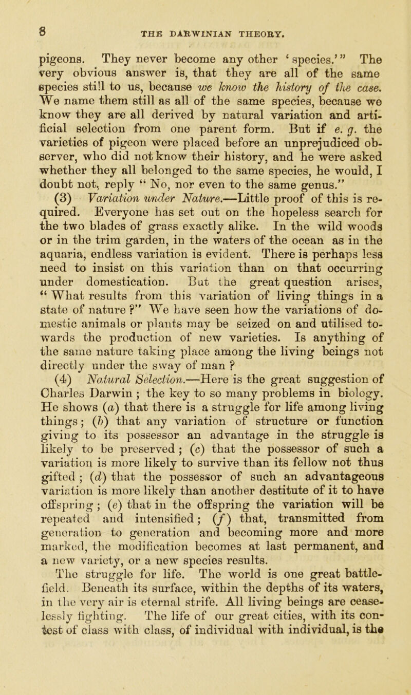 pigeons. They never become any other ‘ species/ ” The very obvious answer is, that they are all of the same species still to us, because we know the history of the case. We name them still as all of the same species, because we know they are all derived by natural variation and arti- ficial selection from one parent form. But if e. g. the varieties of pigeon were placed before an unprejudiced ob- server, who did not know their history, and he were asked whether they all belonged to the same species, he would, I doubt not, reply “ No, nor even to the same genus.” (3) Variation under Nature.—Little proof of this is re- quired. Everyone has set out on the hopeless search for the two blades of grass exactly alike. In the wild woods or in the trim garden, in the waters of the ocean as in the aquaria, endless variation is evident. There is perhaps less need to insist on this varinlion than on that occurring under domestication. But the great question arises, “ What results from this variation of living things in a state of nature ?” We have seen how the variations of do- mestic animals or plants may be seized on and utilised to- wards the production of new varieties. Is anything of the same nature taking place among the living beings not directly under the sway of man ? (4) Natural Selection.—Here is the great suggestion of Charles Darwin ; the key to so many problems in biology. He shows (a) that there is a struggle for life among living things; (b) that any variation of structure or function giving to its possessor an advantage in the struggle is likely to be preserved ; (c) that the possessor of such a variation is more likely to survive than its fellow not thus gifted ; (d) that the possessor of such an advantageous variation is more likely than another destitute of it to have offspring ; (e) that in the offspring the variation will be repeated and intensified; (/) that, transmitted from generation to generation and becoming more and more marked, the modification becomes at last permanent, and a new variety, or a new species results. The struggle for life. The world is one great battle- field. Beneath its surface, within the depths of its waters, in the very air is eternal strife. All living beings are cease- lessly fighting. The life of our great cities, with its con- test of class with class, of individual with individual, is the