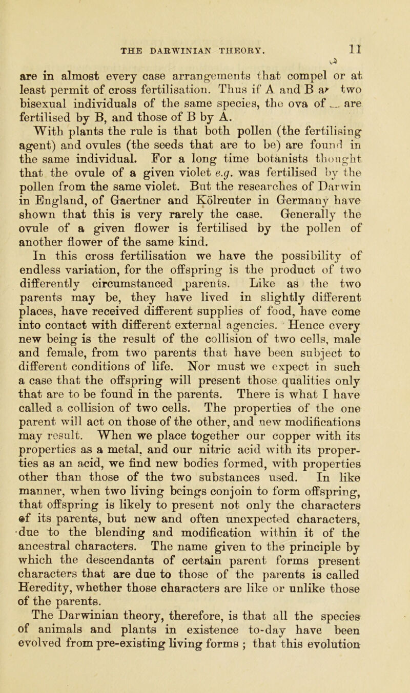 yA are in almost every case arrangements that compel or at least permit of cross fertilisation. Thus if A and B ar two bisexual individuals of the same species, the ova of _ are fertilised by B, and those of B by A. With plants the rule is that both pollen (the fertilising agent) and ovules (the seeds that are to be) are found in the same individual. For a long time botanists thought that the ovule of a given violet e.g. was fertilised by the pollen from the same violet. But the researches of Dai'win in England, of Gaertner and Kolreuter in Germany have shown that this is very rarely the case. Generally the ovule of a given flower is fertilised by the pollen of another flower of the same kind. In this cross fertilisation we have the possibility of endless variation, for the offspring is the product of two differently circumstanced ^parents. Like as the two parents may be, they have lived in slightly different places, have received different supplies of food, have come into contact with different external agencies. Hence every new being is the result of the collision of two cells, male and female, from two parents that have been subject to different conditions of life. Nor must we expect in such a case that the offspring will present those qualities only that are to be found in the parents. There is what I have called a collision of two cells. The properties of the one parent will act on those of the other, and new modifications may result. When we place together our copper with its properties as a metal, and our nitric acid with its proper- ties as an acid, we find new bodies formed, with properties other than those of the two substances used. In like manner, when two living beings conjoin to form offspring, that offspring is likely to present not only the characters ©f its parents, but new and often unexpected characters, •due to the blending and modification within it of the ancestral characters. The name given to the principle by which the descendants of certain parent forms present characters that are due to those of the parents is called Heredity, whether those characters are like or unlike those of the parents. The Darwinian theory, therefore, is that all the species of animals and plants in existence to-day have been evolved from pre-existing living forms ; that this evolution