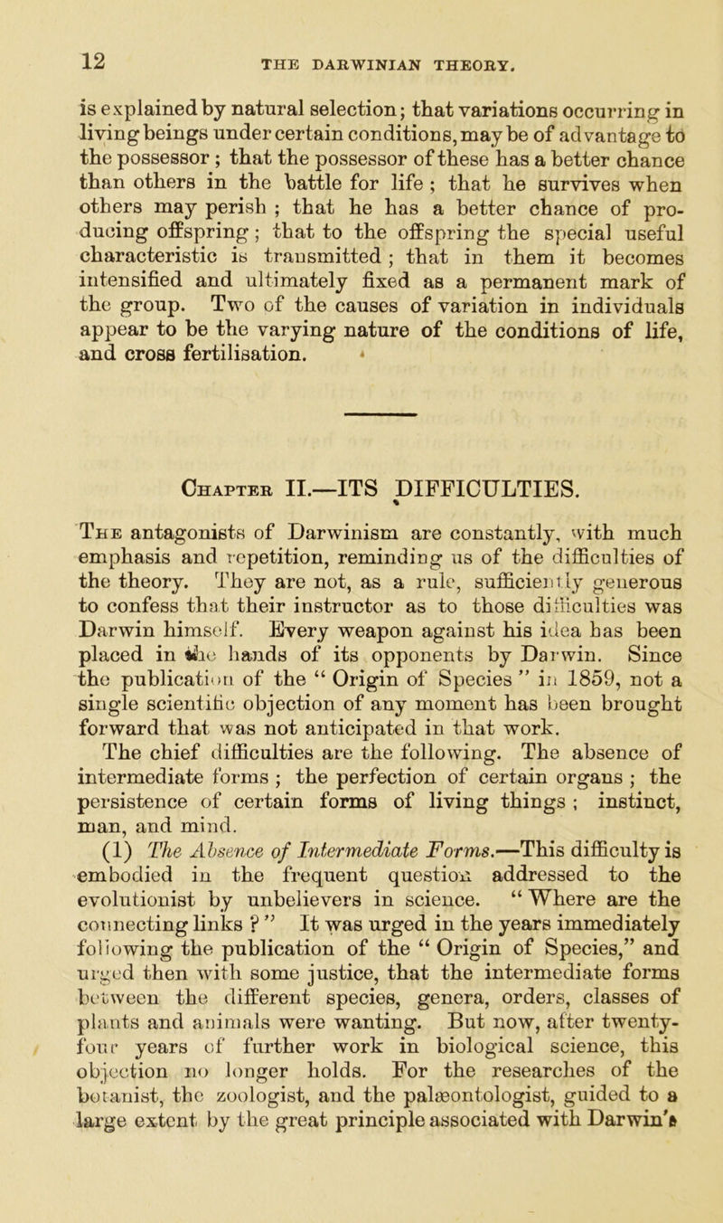 is explained by natural selection; that variations occurring in living beings under certain conditions, may be of advantage to the possessor ; that the possessor of these has a better chance than others in the battle for life ; that he survives when others may perish ; that he has a better chance of pro- ducing offspring; that to the offspring the special useful characteristic is transmitted; that in them it becomes intensified and ultimately fixed as a permanent mark of the group. Two of the causes of variation in individuals appear to be the varying nature of the conditions of life, and cross fertilisation. * Chapter II.—ITS DIFFICULTIES. % The antagonists of Darwinism are constantly, with much emphasis and repetition, reminding us of the difficulties of the theory. They are not, as a rule, sufficiently generous to confess that their instructor as to those difficulties was Darwin himself. Every weapon against his idea has been placed in the hands of its opponents by Darwin. Since the publication of the “ Origin of Species ” in 1859, not a single scientific objection of any moment has been brought forward that was not anticipated in that work. The chief difficulties are the following. The absence of intermediate forms ; the perfection of certain organs ; the persistence of certain forms of living things ; instinct, man, and mind. (i) The Absence of Intermediate Forms.—This difficulty is embodied in the frequent question addressed to the evolutionist by unbelievers in science. “ Where are the connecting links ?It was urged in the years immediately following the publication of the “ Origin of Species,” and urged then with some justice, that the intermediate forms between the different species, genera, orders, classes of plants and animals were wanting. But now, after twenty- four years of further work in biological science, this objection no longer holds. For the researches of the botanist, the zoologist, and the palaeontologist, guided to a large extent, by the great principle associated with Darwin's