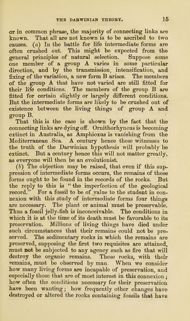 or in common phrase, the majority of connecting links are known. That all are not known is to be ascribed to two causes, (a) In the battle for life intermediate forms are often crushed out. This might be expected from the general principles of natural selection. Suppose some one member of a group A varies in some particular direction, and by the transmission, intensification, and fixing of the variation, a new form B arises. The members of the group A that have not varied are still fitted for their life conditions. The members of the group B are fitted for certain slightly or largely different conditions. But the intermediate forms are likely to be crushed out of existence between the living things of group A and group B. That this is the case is shown by the fact that the connecting links are dying off. Ornithorhyncus is becoming extinct in Australia, as Amphioxus is vanishing from the Mediterranean Sea. A century hence these witnesses to the truth of the Darwinian hypothesis will probably be extinct. But a century hence this will not matter greatly, as everyone will then be an evolutionist. (b) The objection may be raised, that even if this sup- pression of intermediate forms occurs, the remains of these forms ought to be found in the records of the rocks. But the reply to this is “ the imperfection of the geological record.” For a fossil to be of value to the student in con- nexion with this study of intermediate forms four things are necessary. The plant or animal must be preservable. Thus a fossil jelly-fish is inconceivable. The conditions in which it is at the time of its death must be favorable to its preservation. Millions of living things have died under such circumstances that their remains could not be pre- served. The sedimentary rocks in which the remains are preserved, supposing the first two requisites are attained, must not be subjected to any agency such as fire that will destroy the organic remains. These rocks, with their remains, must be observed by man. When we consider how many living forms are incapable of preservation, and especially those that are of most interest in this connexion ; how often the conditions necessary for their preservation have been wanting; how frequently other changes have destroyed or altered the rocks containing fossils that have