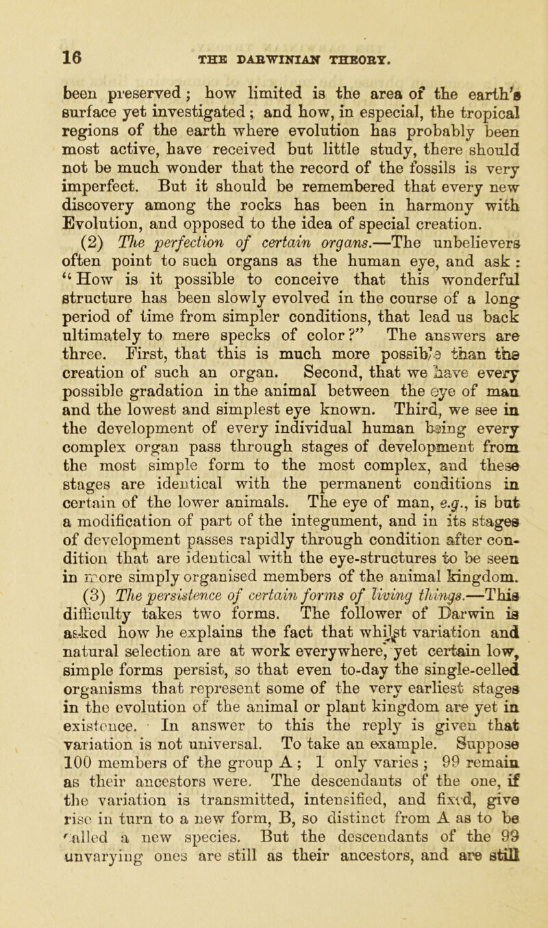 been preserved ; how limited is the area of the earth’s surface yet investigated ; and how, in especial, the tropical regions of the earth where evolution has probably been most active, have received but little study, there should not be much wonder that the record of the fossils is very imperfect. But it should be remembered that every new discovery among the rocks has been in harmony with Evolution, and opposed to the idea of special creation. (2) The 'perfection of certain organs.—The unbelievers often point to such organs as the human eye, and ask : 4 4 How is it possible to conceive that this wonderful structure has been slowly evolved in the course of a long period of time from simpler conditions, that lead us back ultimately to mere specks of color ?” The answers are three. First, that this is much more possible than the creation of such an organ. Second, that we have every possible gradation in the animal between the eye of man and the lowest and simplest eye known. 'Third, we see in the development of every individual human filing every complex organ pass through stages of development from the most simple form to the most complex, and these stages are identical with the permanent conditions in certain of the lower animals. The eye of man, e.g., is but a modification of part of the integument, and in its stages of development passes rapidly through condition after con- dition that are identical with the eye-structures to be seen in more simply organised members of the animal kingdom. (3) The persistence of certain forms of living things.—This difficulty takes two forms. The follower of Darwin is asked how he explains the fact that whij^t variation and natural selection are at work everywhere*, yet certain low, simple forms persist, so that even to-day the single-celled organisms that represent some of the very earliest stages in the evolution of the animal or plant kingdom are yet in existence. In answer to this the repty is given that variation is not universal. To take an example. Suppose 100 members of the group A ; 1 only varies ; 99 remain as their ancestors were. The descendants of the one, if the variation is transmitted, intensified, and fixed, give rise in turn to a new form, B, so distinct from A as to be f ailed a new species. But the descendants of the 99 unvarying ones are still as their ancestors, and are still