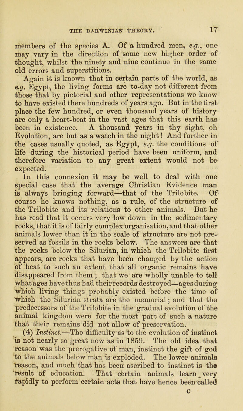 members of tbe species A. Of a hundred men, e.y., one may vary in the direction of some new higher order of thought, whilst the ninety and nine continue in the same old errors and superstitions. Again it is known that in certain parts of the world, as e.g. Egypt, the living forms are to-day not different from those that by pictorial and other representations we know to have existed there hundreds of years ago. But in the first place the few hundred, or even thousand years of history are only a heart-beat in the vast ages that this earth has been in existence. A thousand years in thy sight, oh Evolution, are but as a watch in the night! And further in the cases usually quoted, as Egypt, e.g. the conditions of life during the historical period have been uniform, and therefore variation to any great extent would not bo expected. In this connexion it may be well to deal with one special case that the average Christian Evidence man is always bringing forward—that of the Trilobite. Of course he knows nothing, as a rule, of the structure of the Trilobite and its relations to other animals. But he has read that it occurs very low down in the sedimentary rocks, that it is of fairly complex organisation, and that other animals lower than it in the scale of structure are not pre- served as fossils in the rocks below. The answers are that the rocks below the Silurian, in which the Trilobite first appears, are rocks that have been changed by the action of heat to such an extent that all organic remains have disappeared from them ; that we are wholly unable to tell what ages have thus had their records destroyed—ages during which living things probably existed before the time of which the Silurian strata are the memorial; and that the predecessors of the Trilobite in the gradual evolution of the animal kingdom were for the most part of such a nature that their remains did not allow of preservation. (4) Instinct.—The difficulty as to the evolution of instinct is not nearly so great now as in 1859. The old idea that reason was the prerogative of man, instinct the gift of god to the animals below man is exploded. The lower animals reason, and much that has been ascribed to instinct is the result of education. That certain animals learn ^ very rapidly to perform certain acts that have hence been called c