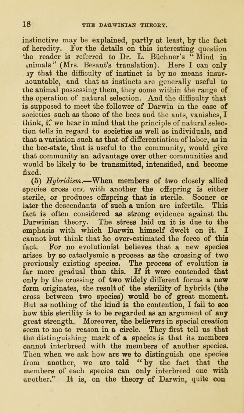 instinctive may be explained, partly at least, by tbe fact of heredity. For the details on this interesting question vhe reader is referred to Dr. L. Buchner's “ Mind in Lnimals ” (Mrs. Besant’s translation). Here I can only ly that the difficulty of instinct is by no means insur- mountable, and that as instincts are generally useful to the animal possessing them, they oome within the range of the operation of natural selection. And the difficulty that is supposed to meet the follower of Darwin in the case of societies such as those of the bees and the ants, vanishes, I think, if we bear in mind that the principle of natural selec- tion tells in regard to societies as well as individuals, and that a variation such as that of differentiation of labor, as in the bee-state, that is useful to the community, would give that community an advantage over other communities and would be likely to be transmitted, intensified, and become fixed. (5) Hybridism.—When members of two closely allied species cross one with another the offspring is either sterile, or produces offspring that is sterile. Sooner or later the descendants of such a union are infertile. This fact is often considered as strong evidence against the Darwinian theory. The stress laid on it is due to the emphasis with which Darwin himself dwelt on it. I cannot but think that he over-estimated the force of this fact. For no evolutionist believes that a new species arises by so cataclysmic a process as the crossing of two previously existing species. The process of evolution is far more gradual than this. If it were contended that only by the crossing of two widely different forms a new form originates, the result of the sterility of hybrids (the eross between two species) would be of great moment. But as nothing of the kind is the contention, I fail to see how this sterility is to be regarded as an argument of any great strength. Moreover, the believers in special creation seem to me to reason in a circle. They first tell us that the distinguishing mark of a species is that its members cannot interbreed with the members of another species. Then when we ask how are we to distinguish one species from another, we are told “by the fact that the members of each species can only interbreed one with another/’ It is, on the theory of Darwin, quite con