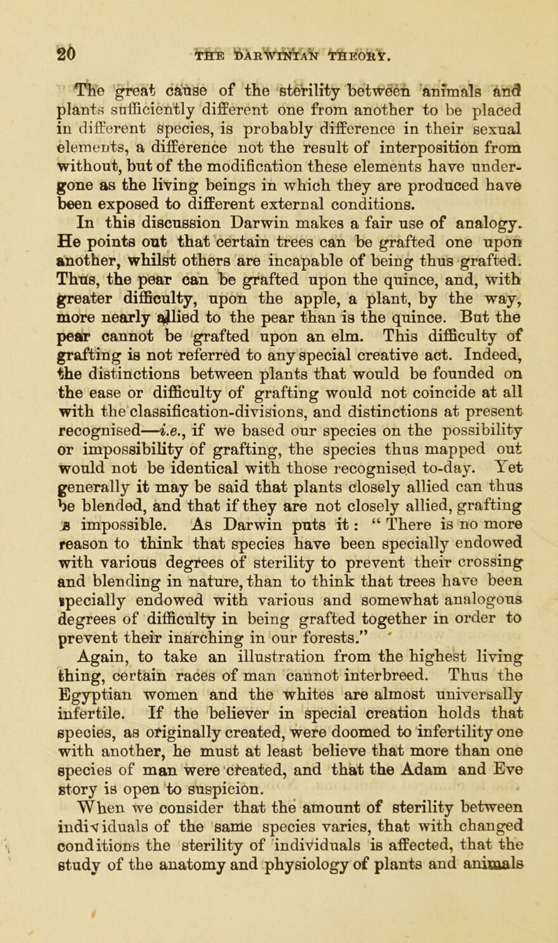 The great cause of the sterility between animals and plants sufficiently different one from another to be placed in different species, is probably difference in their sexual elements, a difference not the result of interposition from without, but of the modification these elements have under- gone as the living beings in which they are produced have been exposed to different external conditions. In this discussion Darwin makes a fair use of analogy* He points out that certain trees can be grafted one upon another, whilst others are incapable of being thus grafted. Thus, the pear can be grafted upon the quince, and, with greater difficulty, upon the apple, a plant, by the way, more nearly allied to the pear than is the quince. But the pear cannot be grafted upon an elm. This difficulty of grafting is not referred to any special creative act. Indeed, the distinctions between plants that would be founded on the ease or difficulty of grafting would not coincide at all with the classification-divisions, and distinctions at present recognised—i.e., if we based our species on the possibility or impossibility of grafting, the species thus mapped out would not be identical with those recognised to-day. Yet generally it may be said that plants closely allied can thus be blended, and that if they are not closely allied, grafting js impossible. As Darwin puts it: “ There is no more reason to think that species have been specially endowed with various degrees of sterility to prevent their crossing and blending in nature, than to think that trees have been specially endowed with various and somewhat analogous degrees of difficulty in being grafted together in order to prevent their inarching in our forests.” Again, to take an illustration from the highest living thing, certain races of man cannot interbreed. Thus the Egyptian women and the whites are almost universally infertile. If the believer in special creation holds that species, as originally created, were doomed to infertility one with another, he must at least believe that more than one species of man were cheated, and that the Adam and Eve story is open to suspicion. When we consider that the amount of sterility between individuals of the same species varies, that with changed conditions the sterility of individuals is affected, that the study of the anatomy and physiology of plants and animals