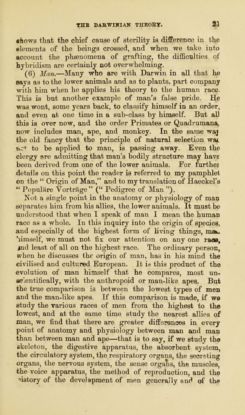 «iiows that the chief cause of sterility is difference in the elements of the beings crossed, and when we take into account the phenomena of grafting, the difficulties of hybridism are certainly not overwhelming. (6) Man.—Many who are with Darwin in all that he says as to the lower animals and as to plants, part company with him when he applies his theory to the human race. This is but another example of man's false pride. He was wont, some years back, to classify himself in an order, and even at one time in a sub-class by himself. But all this is over now, and the order Primates or Quadrumanar now includes man, ape, and monkey. In the same waj the old fancy that the principle of natural selection wa* no* to be applied to man, is passing away. Even the clergy ere admitting that man’s bodily structure may have been derived from one of the lower animals. For furthei details on this point the reader is referred to my pamphlet on the “ Origin of Man, and to my translation of Haeckel’s “ Populiire Vortrage (“ Pedigree of Man ”). Not a single point in the anatomy or physiology of man separates him from his allies, the lower animals. It must be understood that when I speak of man I mean the human race as a whole. In this inquiry into the origin of species, and especially of the highest form of living things, ma** himself, we must not fix our attention on any one race, jind least of all on the highest race. The ordinary person, when he discusses the origin of man, has in his mind the civilised and cultured European. It is this product of the evolution of man himself that he compares, most un- scientifically, with the anthropoid or man-like apes. But the true comparison is between the lowest types of men and the man-like apes. If this comparison is made, if wo study the various races of men from the highest to the lowest, and at the same time study the nearest allies of man, we find that there are greater differences in every point of anatomy and physiology between man and man than between man and ape—that is to say, if we study the skeleton, the digestive apparatus, the absorbent system, the circulatory system, the respiratory organs, the secreting organs, the nervous system, the sense organs, the muscles, the voice apparatus, the method of reproduction, and the history of the development of men generally and of the