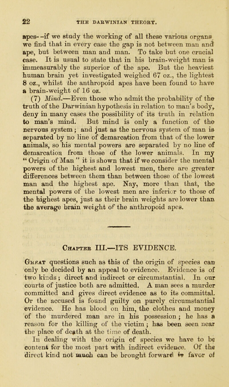 apes- -if we study the working of all these various organs we find that in every case the gap is not between man and ape, but between man and man. To take but one crucial case. It is usual to state that in his brain-weight man is immeasurably the superior of the ape. But the heaviest human brain yet investigated weighed 67 oz., the lightest 8 oz., whilst the anthropoid apes have been found to have a brain-weight of 16 oz. (7) Mind.—Even those who admit the probability of the truth of the Darwinian hypothesis in relation to man’s body,, deny in many cases the possibility of its truth in relation to man’s mind. But mind is only a function of the nervous system; and just as the nervous system of man i& separated by no line of demarcation from that of the lower animals, so his mental powers are separated by no line of demarcation from those of the lower animals. In my “ Origin of Man ” it is shown that if we consider the mental powers of the highest and lowest men, there are greater differences between them than between those of the lowest man and the highest ape. Nay, more than that, the mental powers of the lowest men are inferior to those of the highest apes, just as their brain weights are lower than the average brain weight of the anthropoid apes. Chapter III.—ITS EVIDENCE. Great questions such as this of the origin of species can only be decided by an appeal to evidence. Evidence is of two kinds ; direct and indirect or circumstantial. In our courts of justice both are admitted. A man sees a murder committed and gives direct evidence as to its committal. Or the accused is found guilty on purely circumstantial evidence. He has blood on him, the clothes and money of the murdered man are in his possession j he has a reason for the killing of the victim ; has been seen near the place of death at the time of death. In dealing with the origin of species we have to bo content for the most part with indirect evidence. Of the direct kind not much can be brought forward favor of