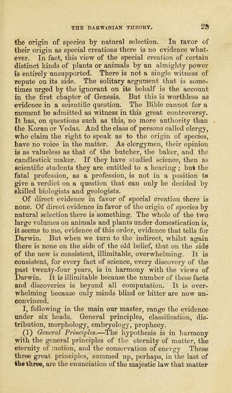 the origin of species by natural selection. In favor of their origin as special creations there is no evidence what- ever. In fact, this view of the special creation of certain distinct kinds of plants or animals by an almighty power is entirely unsupported. There is not a single witness of repute on its side. The solitary argument that is some- times urged by the ignorant on its behalf is the account in the first chapter of Genesis. But this is worthless as evidence in a scientific question. The Bible cannot for a moment be admitted as witness in this great controversy. It has, on questions such as this, no more authority than the Koran or Vedas. And the class of persons called clergy, who claim the right to speak as to the origin of species, have no voice in the matter. As clergymen, their opinion is as valueless as that of the butcher, the baker, and the candlestick maker. If they have studied science, then as scientific students they are entitled to a hearing ; but the fatal profession, as a profession, is not in a position to give a verdict on a question that can only be decided by skilled biologists and geologists. Of direct evidence in favor of special creation there is none. Of direct evidence in favor of the origin of species by natural selection there is something. The whole of the two large volumes on animals and plants under domestication is, it seems to me, evidence of this order, evidence that tells for Darwin. But when we turn to the indirect, whilst again there is none on the side of the old belief, that on the side of the new is consistent, illimitable, overwhelming. It is consistent, for every fact of science, every discovery of the past twenty-four years, is in harmony with the views of Darwin. It is illimitable because the number of these facts and discoveries is beyond all computation. It is over- whelming because only minds blind or bitter are now un- convinced. I, following in the main our master, range the evidence under six heads. General principles, classification, dis- tribution, morphology, embryology, prophecy. (i) General Principles.—The hypothesis is in harmony with the general principles of the eternity of matter, the eternity of motion, and the conservation of energy These three great principles, summed up, perhaps, in the last of the three, are the enunciation of the majestic law that matter