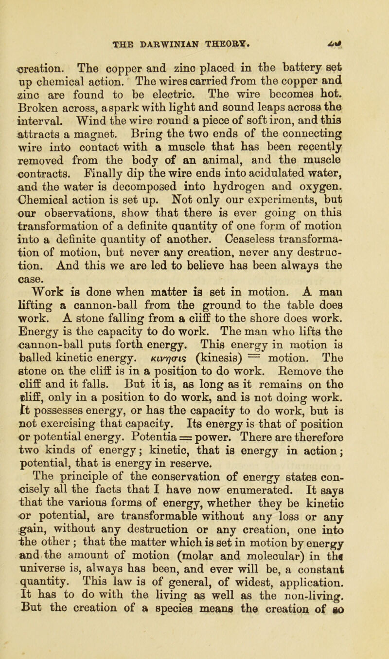 creation. The copper and zinc placed in the battery set up chemical action. The wires carried from the copper and zinc are found to be electric. The wire becomes hot. Broken across, a spark with light and sound leaps across the interval. Wind the wire round a piece of soft iron, and this attracts a magnet. Bring the two ends of the connecting wire into contact with a muscle that has been recently removed from the body of an animal, and the muscle contracts. Finally dip the wire ends into acidulated water, and the water is decomposed into hydrogen and oxygen. Chemical action is set up. Not only our experiments, but our observations, show that there is ever going on this transformation of a definite quantity of one form of motion into a definite quantity of another. Ceaseless transforma- tion of motion, but never any creation, never any destruc- tion. And this we are led to believe has been always the case. Work is done when matter is set in motion. A man lifting a cannon-ball from the ground to the table does work. A stone falling from a cliff to the shore does work. Energy is the capacity to do work. The man who lifts the cannon-ball puts forth energy. This energy in motion is balled kinetic energy, Kivrjoris (kinesis) — motion. The stone on the cliff is in a position to do work. Remove the cliff and it falls. But it is, as long as it remains on the cliff, only in a position to do work, and is not doing work, tt possesses energy, or has the capacity to do work, but is not exercising that capacity. Its energy is that of position or potential energy. Potentia = power. There are therefore two kinds of energy; kinetic, that is energy in action; potential, that is energy in reserve. The principle of the conservation of energy states con- cisely all the facts that I have now enumerated. It says that the various forms of energy, whether they be kinetic or potential, are transformable without any loss or any gain, without any destruction or any creation, one into the other ; that the matter which is set in motion by energy and the amount of motion (molar and molecular) in tha universe is, always has been, and ever will be, a constant quantity. This law is of general, of widest, application. It has to do with the living as well as the non-living. But the creation of a species means the creation of so