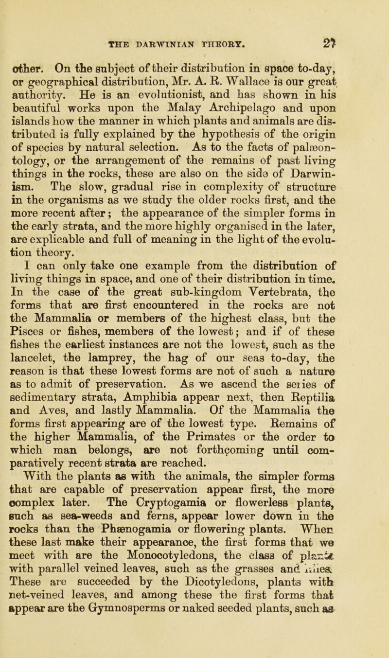 other. On the subject of their distribution in space to-day, or geographical distribution, Mr. A. R. Wallace is our great authority. He is an evolutionist, and has shown in his beautiful works upon the Malay Archipelago and upon islands how the manner in which plants and animals are dis- tributed is fully explained by the hypothesis of the origin of species by natural selection. As to the facts of pal {©on- tology, or the arrangement of the remains of past living things in the rocks, these are also on the side of Darwin- ism. The slow, gradual rise in complexity of structure in the organisms as we study the older rocks first, and the more recent after; the appearance of the simpler forms in the early strata, and the more highly organised in the later, are explicable and full of meaning in the light of the evolu- tion theory. I can only take one example from the distribution of living things in space, and one of their distribution in time. In the case of the great sub-kingdom Yertebrata, the forms that are first encountered in the rocks are not the Mammalia or members of the highest class, but the Pisces or fishes, members of the lowest; and if of these fishes the earliest instances are not the lowest, such as the lancelet, the lamprey, the hag of our seas to-day, the reason is that these lowest forms are not of such a nature as to admit of preservation. As we ascend the seiies of sedimentary strata, Amphibia appear next, then Reptilia and Aves, and lastly Mammalia. Of the Mammalia the forms first appearing are of the lowest type. Remains of the higher Mammalia, of the Primates or the order to which man belongs, are not forthcoming until com- paratively recent strata are reached. With the plants as with the animals, the simpler forma that are capable of preservation appear first, the more oomplex later. The Cryptogamia or flowerless plants, such as sea-weeds and ferns, appear lower down in the rocks than the Phsenogamia or flowering plants. When these last make their appearance, the first forms that we meet with are the Monocotyledons, the class of plant* with parallel veined leaves, such as the grasses and lilies. These are succeeded by the Dicotyledons, plants with net-veined leaves, and among these the first forms that appear are the Gymnosperms or naked seeded plants, such as