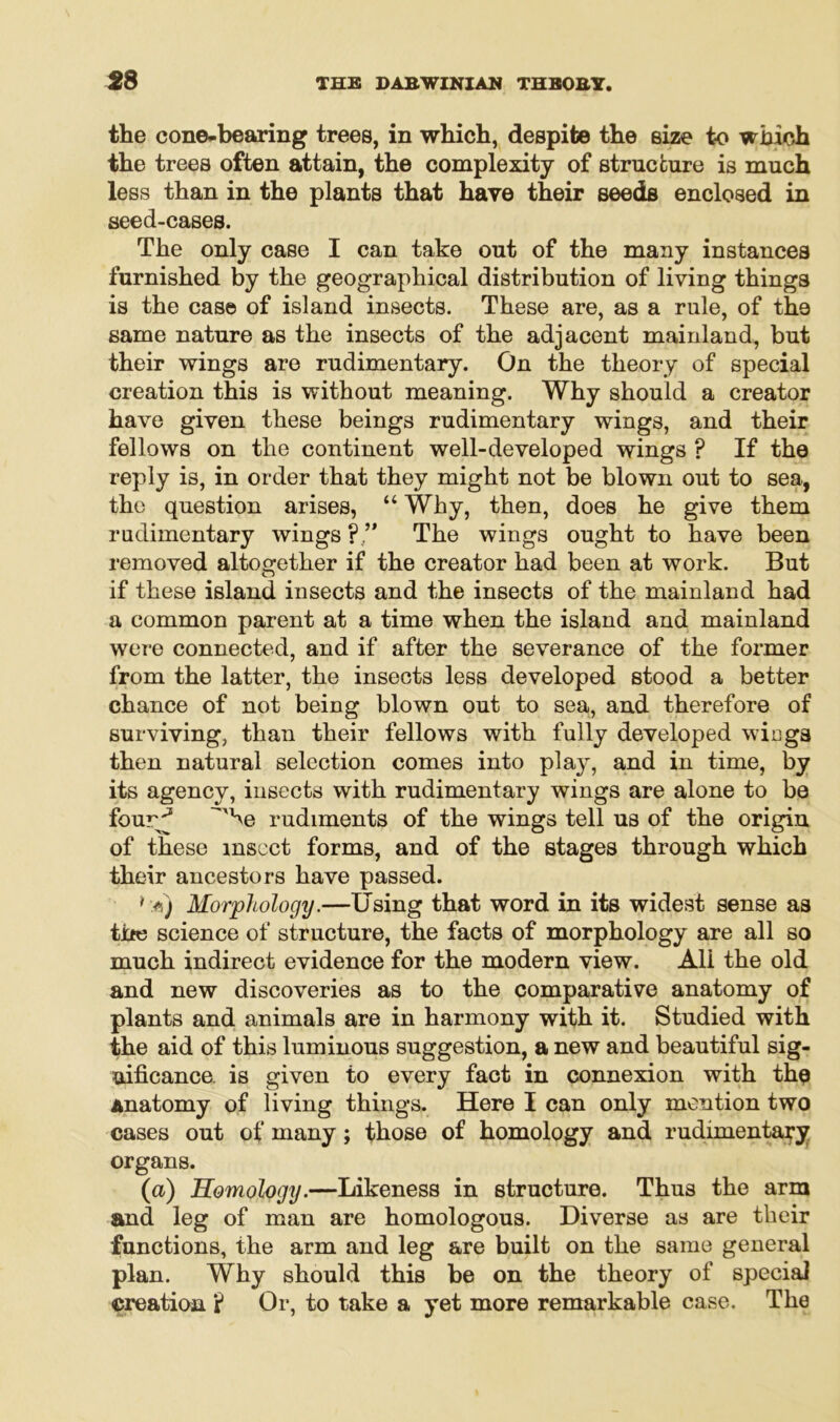 the cone-bearing trees, in which, despite the size to which the trees often attain, the complexity of structure is much less than in the plants that have their seeds enclosed in seed-cases. The only case I can take out of the many instances furnished by the geographical distribution of living things is the case of island insects. These are, as a rule, of the same nature as the insects of the adjacent mainland, but their wings are rudimentary. On the theory of special creation this is without meaning. Why should a creator have given these beings rudimentary wings, and their fellows on the continent well-developed wings ? If the reply is, in order that they might not be blown out to sea, the question arises, “ Why, then, does he give them rudimentary wings The wings ought to have been removed altogether if the creator had been at work. But if these island insects and the insects of the mainland had a common parent at a time when the island and mainland were connected, and if after the severance of the former from the latter, the insects less developed stood a better chance of not being blown out to sea, and therefore of surviving, than their fellows with fully developed wings then natural selection comes into play, and in time, by its agency, insects with rudimentary wings are alone to be four^5 ^xhe rudiments of the wings tell us of the origin of these insect forms, and of the stages through which their ancestors have passed. 1 a) Morphology.—Using that word in its widest sense as tire science of structure, the facts of morphology are all so much indirect evidence for the modern view. All the old and new discoveries as to the comparative anatomy of plants and animals are in harmony with it. Studied with the aid of this luminous suggestion, a new and beautiful sig- nificance. is given to every fact in connexion with the Anatomy of living things. Here I can only mention two cases out of many ; those of homology and rudimentary organs. (a) Homology.—Likeness in structure. Thus the arm and leg of man are homologous. Diverse as are their functions, the arm and leg are built on the same general plan. Why should this be on the theory of special creation ? Or, to take a yet more remarkable case. The