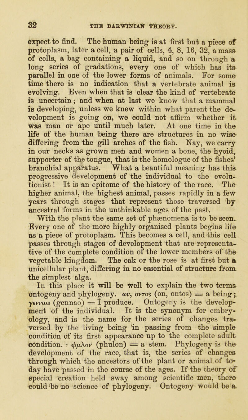 expect to find. The human being is at first but a piece of protoplasm, later a cell, a pair of cells, 4, 8, 16, 32, a mass of cells, a bag containing a liquid, and so on through a long series of gradations, every one of which has its parallel in one of the lower forms of animals. For soma time there is no indication that a vertebrate animal is evolving. Even when that is clear the kind of vertebrate is uncertain; and when at last we know that a mammal is developing, unless we knew within what parent the de- velopment is going on, we could not affirm whether it was man or ape until much later. At one time in the life of the human being there are structures in no wise differing from the gill arches of the fish. Nay, we carry in our necks as grown men and women a bone, the hyoid, supporter of the tongue, that is the homologue of the fishes7 branchial apparatus. What a beautiful meaning has this progressive development of the individual to the evolu- tionist ! It is an epitome of the history of the race. The higher animal, the highest animal, passes rapidly in a few years through stages that represent those traversed by ancestral forms in the unthinkable ages of the past. With the plant the same set of phaenomena is to be seen. Every one of the more highly organised plants begins life as a piece of protoplasm. This becomes a cell, and this cell passes through stages of development that are representa- tive of the complete condition of the lower members of the vegetable kingdom. The oak or the rose is at first but a unicellular plant, differing in no essential of structure from the simplest alga. In this place it will be well to explain the two terms ontogeny and phylogeny. <ov, ovto? (on, ontos) = a being; yevvcuo (gennao) = I produce. Ontogeny is the develop- ment of the individual. It is the synonym for embry- ology, and is the name for the series of changes tra- versed by the living being in passing from the simple condition of its first appearance up to the complete adult condition. ? </>/xW (phulon) = a stem. Phylogeny is the development of the race, that is, the series of changes through which the ancestors of the plant or animal of to- day have passed in the course of the ages. If the theory of special creation held sway among scientific men, there could be no science of phylogeny. Ontogeny would be a