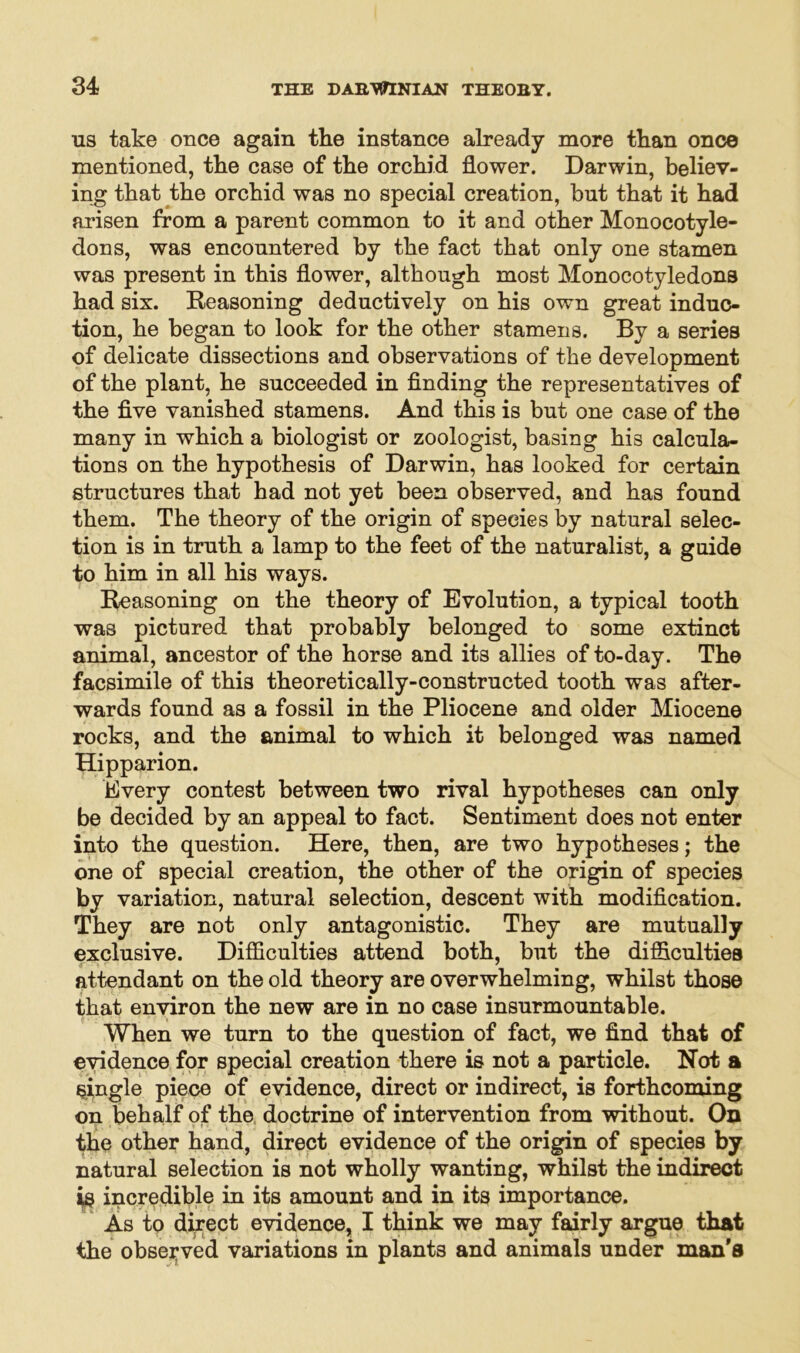 us take once again the instance already more than once mentioned, the case of the orchid flower. Darwin, believ- ing that the orchid was no special creation, but that it had arisen from a parent common to it and other Monocotyle- dons, was encountered by the fact that only one stamen was present in this flower, although most Monocotyledons had six. Reasoning deductively on his own great induc- tion, he began to look for the other stamens. By a series of delicate dissections and observations of the development of the plant, he succeeded in finding the representatives of the five vanished stamens. And this is but one case of the many in which a biologist or zoologist, basing his calcula- tions on the hypothesis of Darwin, has looked for certain structures that had not yet been observed, and has found them. The theory of the origin of species by natural selec- tion is in truth a lamp to the feet of the naturalist, a guide to him in all his ways. Reasoning on the theory of Evolution, a typical tooth was pictured that probably belonged to some extinct animal, ancestor of the horse and its allies of to-day. The facsimile of this theoretically-constructed tooth was after- wards found as a fossil in the Pliocene and older Miocene rocks, and the animal to which it belonged was named Hipparion. Every contest between two rival hypotheses can only be decided by an appeal to fact. Sentiment does not enter into the question. Here, then, are two hypotheses; the one of special creation, the other of the origin of species *>y variation, natural selection, descent with modification. They are not only antagonistic. They are mutually exclusive. Difficulties attend both, but the difficulties attendant on the old theory are overwhelming, whilst those that environ the new are in no case insurmountable. When we turn to the question of fact, we find that of evidence for special creation there is not a particle. Not a single piece of evidence, direct or indirect, is forthcoming on behalf of the doctrine of intervention from without. On the other hand, direct evidence of the origin of species by natural selection is not wholly wanting, whilst the indirect is incredible in its amount and in its importance. As to direct evidence, I think we may fairly argue that the observed variations in plants and animals under man's