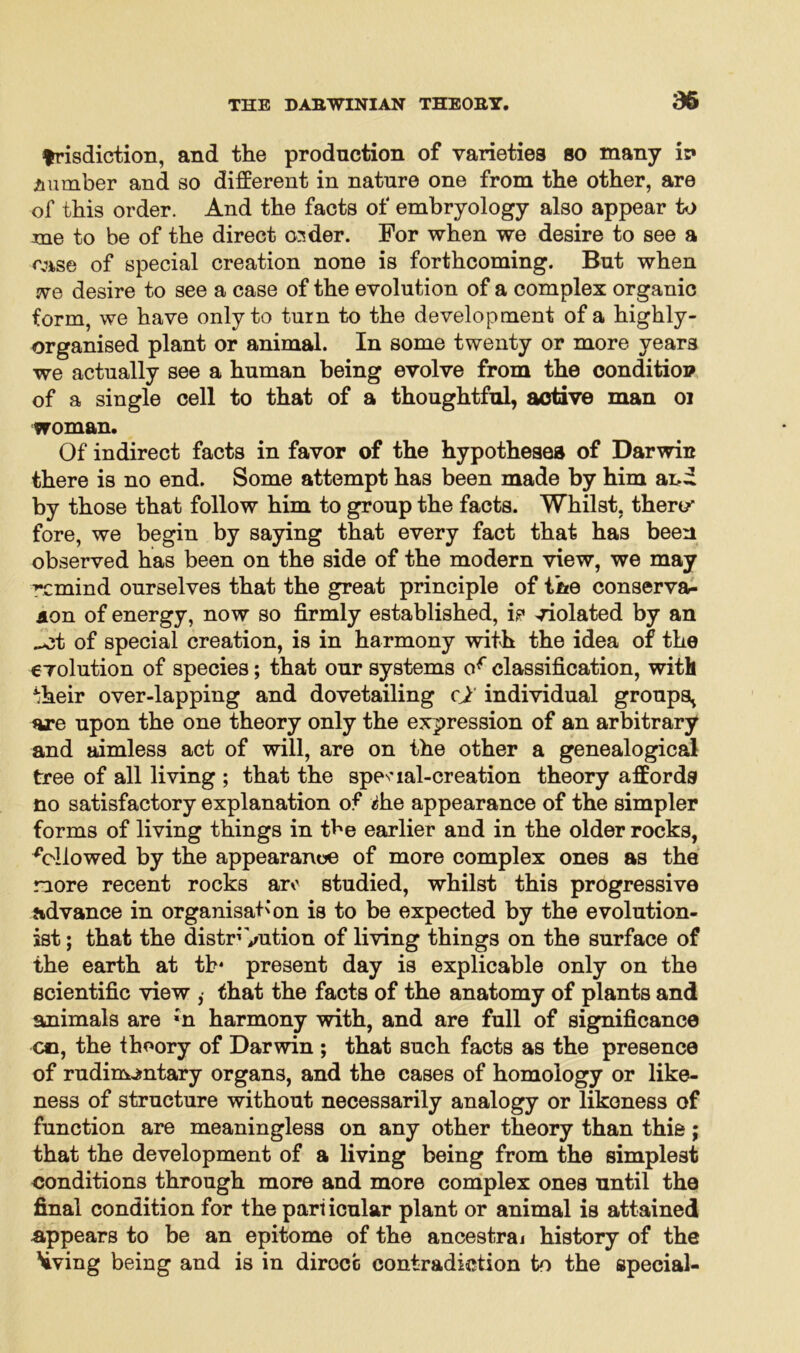 36 frisdiction, and the production of varieties so many iv A umber and so different in nature one from the other, are of this order. And the facts of embryology also appear to me to be of the direct osder. For when we desire to see a case of special creation none is forthcoming. But when we desire to see a case of the evolution of a complex organic form, we have only to turn to the development of a highly- organised plant or animal. In some twenty or more years we actually see a human being evolve from the condition of a single cell to that of a thoughtful, active man 01 woman. Of indirect facts in favor of the hypotheses of Darwin there is no end. Some attempt has been made by him and by those that follow him to group the facts. Whilst, thero fore, we begin by saying that every fact that has been observed has been on the side of the modern view, we may remind ourselves that the great principle of the conservat- ion of energy, now so firmly established, ip violated by an ^ct of special creation, is in harmony with the idea of the evolution of species; that our systems of classification, with ^heir over-lapping and dovetailing cj individual groups, are upon the one theory only the expression of an arbitrary and aimless act of will, are on the other a genealogical tree of all living ; that the special-creation theory affords no satisfactory explanation of die appearance of the simpler forms of living things in the earlier and in the older rocks, followed by the appearance of more complex ones as the more recent rocks aro studied, whilst this progressive advance in organisation is to be expected by the evolution- ist ; that the distribution of living things on the surface of the earth at th* present day is explicable only on the scientific view , that the facts of the anatomy of plants and animals are ;n harmony with, and are full of significance co, the theory of Darwin ; that such facts as the presence of rudimentary organs, and the cases of homology or like- ness of structure without necessarily analogy or likeness of function are meaningless on any other theory than thie; that the development of a living being from the simplest conditions through more and more complex ones until the final condition for the pari icular plant or animal is attained appears to be an epitome of the ancestraj history of the \iving being and is in dirocc contradiction to the special-