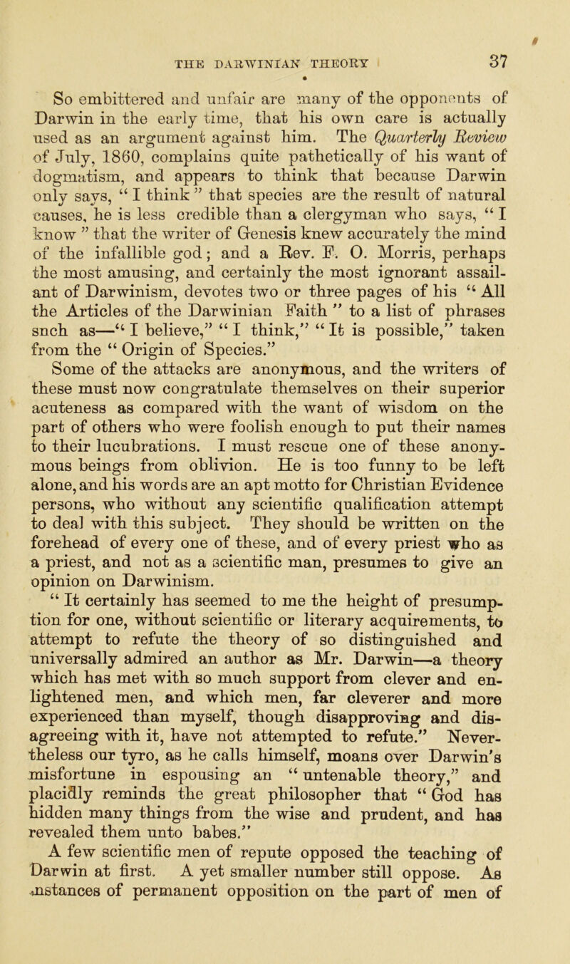 So embittered and unfair are many of the opponents of Darwin in the early time, that his own care is actually used as an argument against him. The Quarterly Review of July, 1860, complains quite pathetically of his want of dogmatism, and appears to think that because Darwin only says, “ I think 55 that species are the result of natural causes, he is less credible than a clergyman who says, “ I know 55 that the writer of Genesis knew accurately the mind of the infallible god; and a Rev. F. O. Morris, perhaps the most amusing, and certainly the most ignorant assail- ant of Darwinism, devotes two or three pages of his “ All the Articles of the Darwinian Faith ” to a list of phrases snch as—“ I believe,” “ I think,” “ It is possible,” taken from the “ Origin of Species.” Some of the attacks are anonymous, and the writers of these must now congratulate themselves on their superior acuteness as compared with the want of wisdom on the part of others who were foolish enough to put their names to their lucubrations. I must rescue one of these anony- mous beings from oblivion. He is too funny to be left alone, and his words are an apt motto for Christian Evidence persons, who without any scientific qualification attempt to deal with this subject. They should be written on the forehead of every one of these, and of every priest who as a priest, and not as a scientific man, presumes to give an opinion on Darwinism. “ It certainly has seemed to me the height of presump- tion for one, without scientific or literary acquirements, to attempt to refute the theory of so distinguished and universally admired an author as Mr. Darwin—a theory which has met with so much support from clever and en- lightened men, and which men, far cleverer and more experienced than myself, though disapproving and dis- agreeing with it, have not attempted to refute.” Never- theless our tyro, as he calls himself, moans over Darwin's misfortune in espousing an “ untenable theory,” and placidly reminds the great philosopher that “ God has hidden many things from the wise and prudent, and has revealed them unto babes.” A few scientific men of repute opposed the teaching of Darwin at first. A yet smaller number still oppose. As .instances of permanent opposition on the part of men of