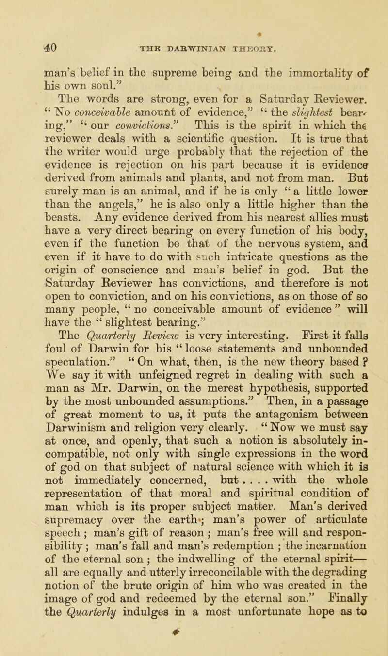 man’s belief in tbe supreme being and the immortality of bis own soul.” The words are strong, even for a Saturday Reviewer. “ Ro conceivable amount of evidence,” “ the slightest bear^ ing,” “ our convictions.” This is the spirit in which the reviewer deals with a scientific question. It is true that the writer would urge probably that the rejection of the evidence is rejection on his part because it is evidence derived from animals and plants, and not from man. But surely man is an animal, and if he is only “ a little lower than the angels,” he is also only a little higher than the beasts. Any evidence derived from his nearest allies must have a very direct bearing on every function of his body, even if the function be that of the nervous system, and even if it have to do with such intricate questions as the origin of conscience and man’s belief in god. But the Saturday Reviewer has convictions, and therefore is not open to conviction, and on his convictions, as on those of so many people, “ no conceivable amount of evidence ” will have the “ slightest bearing.” The Quarterly Review is very interesting. First it falls foul of Darwin for his “ loose statements and unbounded speculation.” “ On what, then, is the new theory based ? We say it with unfeigned regret in dealing with such a man as Mr. Darwin, on the merest hypothesis, supported by the most unbounded assumptions.” Then, in a passage of great moment to us, it puts the antagonism between Darwinism and religion very clearly. “ Row we must say at once, and openly, that such a notion is absolutely in- compatible, not only with single expressions in the word of god on that subject of natural science with which it is not immediately concerned, but .... with the whole representation of that moral and spiritual condition of man which is its proper subject matter. Man’s derived supremacy over the earth*; man’s power of articulate speech ; man’s gift of reason ; man’s free will and respon- sibility ; man’s fall and man’s redemption ; the incarnation of the eternal son ; the indwelling of the eternal spirit— all are equally and utterly irreconcilable with the degrading notion of the brute origin of him who was created in the image of god and redeemed by the eternal son.” Finally the Quarterly indulges in a most unfortunate hope as to