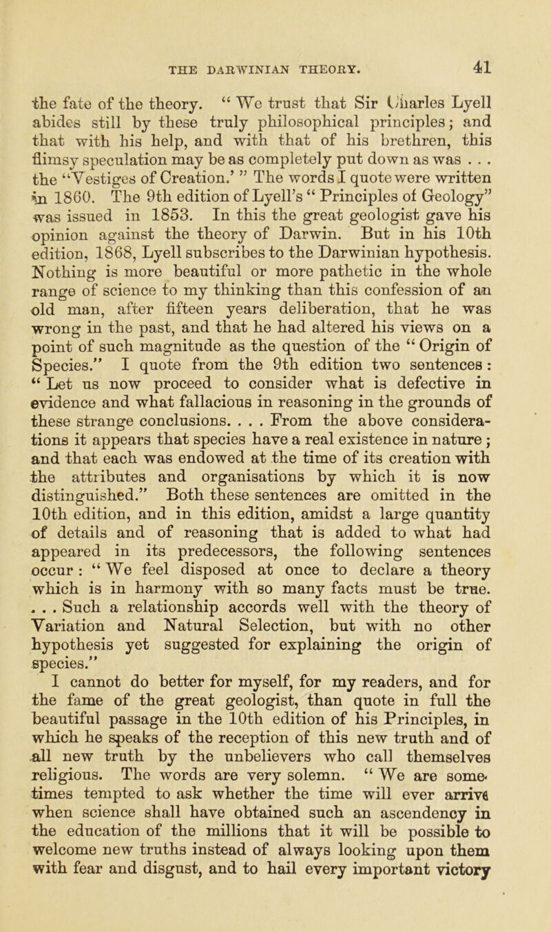 the fate of the theory. “We trust that Sir Liiarles Lyell abides still by these truly philosophical principles; and that with his help, and with that of his brethren, this flimsy speculation may be as completely put down as was . . . the “Vestiges of Creation.’ ” The words I quote were written vn 1860. The 9th edition of Lyell’s “ Principles of Geology” was issued in 1853. In this the great geologist gave his opinion against the theory of Darwin. But in his 10th edition, 1868, Lyell subscribes to the Darwinian hypothesis. Nothing is more beautiful or more pathetic in the whole range of science to my thinking than this confession of an old man, after fifteen years deliberation, that he was wrong in the past, and that he had altered his views on a point of such magnitude as the question of the “ Origin of Species.” I quote from the 9th edition two sentences : “ Let us now proceed to consider what is defective in evidence and what fallacious in reasoning in the grounds of these strange conclusions. . . . From the above considera- tions it appears that species have a real existence in nature ; and that each was endowed at the time of its creation with the attributes and organisations by which it is now distinguished.” Both these sentences are omitted in the 10th edition, and in this edition, amidst a large quantity of details and of reasoning that is added to what had appeared in its predecessors, the following sentences occur : “We feel disposed at once to declare a theory which is in harmony with so many facts must be true. , . . Such a relationship accords well with the theory of Variation and Natural Selection, but with no other hypothesis yet suggested for explaining the origin of species.” I cannot do better for myself, for my readers, and for the fame of the great geologist, than quote in full the beautiful passage in the 10th edition of his Principles, in which he speaks of the reception of this new truth and of all new truth by the unbelievers who call themselves religious. The words are very solemn. “We are some- times tempted to ask whether the time will ever arrivfl when science shall have obtained such an ascendency in the education of the millions that it will be possible to welcome new truths instead of always looking upon them with fear and disgust, and to hail every important victory