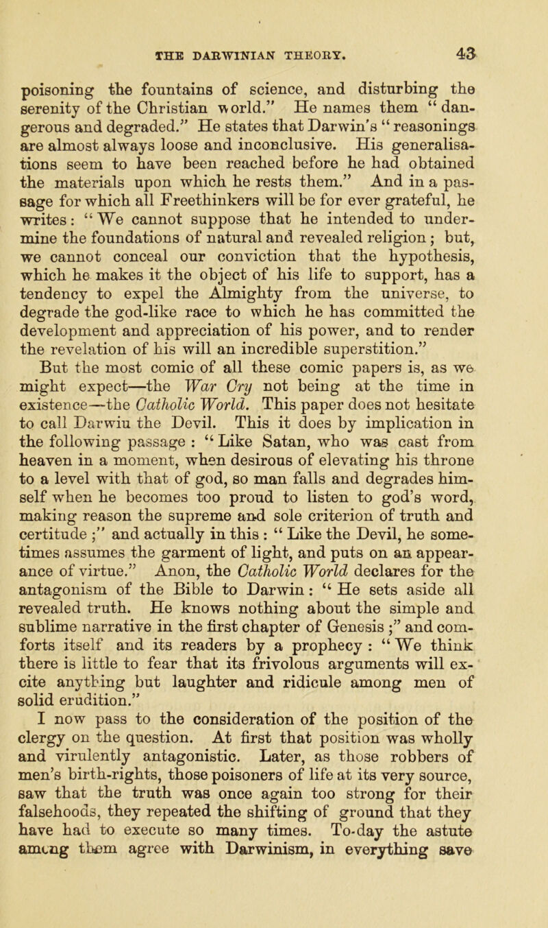 4$ poisoning tlie fountains of science, and disturbing the serenity of the Christian world.’' He names them “dan- gerous and degraded.” He states that Darwin's “ reasonings are almost always loose and inconclusive. His generalisa- tions seem to have been reached before he had obtained the materials upon which he rests them.” And in a pas- sage for which all Freethinkers will be for ever grateful, he writes: “We cannot suppose that he intended to under- mine the foundations of natural and revealed religion; but, we cannot conceal our conviction that the hypothesis, which he makes it the object of his life to support, has a tendency to expel the Almighty from the universe, to degrade the god-like race to which he has committed the development and appreciation of his power, and to render the revelation of his will an incredible superstition.” But the most comic of all these comic papers is, as we might expect—the War Cry not being at the time in existence—-the Catholic World. This paper does not hesitate to call Darwiu the Devil. This it does by implication in the following passage : “ Like Satan, who was cast from heaven in a moment, when desirous of elevating his throne to a level with that of god, so man falls and degrades him- self when he becomes too proud to listen to god’s word, making reason the supreme and sole criterion of truth and certitude and actually in this : “ Like the Devil, he some- times assumes the garment of light, and puts on an appear- ance of virtue.” Anon, the Catholic World declares for the antagonism of the Bible to Darwin: “ He sets aside all revealed truth. He knows nothing about the simple and sublime narrative in the first chapter of Genesis and com- forts itself and its readers by a prophecy : “We think there is little to fear that its frivolous arguments will ex- cite anything but laughter and ridicule among men of solid erudition.” I now pass to the consideration of the position of the clergy on the question. At first that position was wholly and virulently antagonistic. Later, as those robbers of men’s birth-rights, those poisoners of life at its very source, saw that the truth was once again too strong for their falsehoods, they repeated the shifting of ground that they have had to execute so many times. To-day the astute among them agree with Darwinism, in everything save