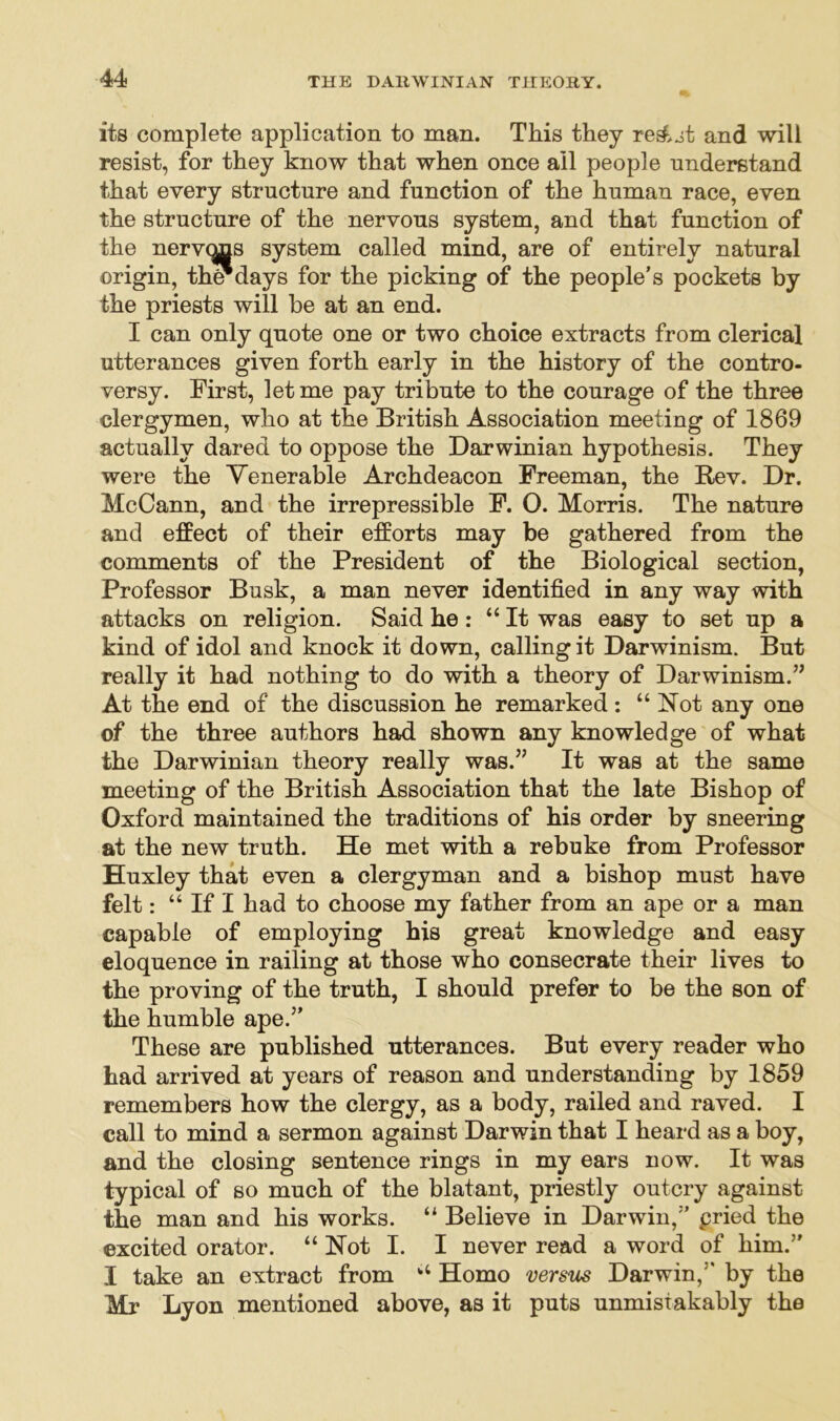 its complete application to man. This they re&st and will resist, for they know that when once all people understand that every structure and function of the human race, even the structure of the nervous system, and that function of the nervqns system called mind, are of entirely natural origin, the*days for the picking of the people’s pockets by the priests will be at an end. I can only quote one or two choice extracts from clerical utterances given forth early in the history of the contro- versy. First, let me pay tribute to the courage of the three clergymen, who at the British Association meeting of 1869 actually dared to oppose the Darwinian hypothesis. They were the Venerable Archdeacon Freeman, the Rev. Dr. McCann, and the irrepressible F. 0. Morris. The nature and effect of their efforts may be gathered from the comments of the President of the Biological section, Professor Busk, a man never identified in any way with attacks on religion. Said he: “It was easy to set up a kind of idol and knock it down, calling it Darwinism. But really it had nothing to do with a theory of Darwinism.” At the end of the discussion he remarked: “Not any one of the three authors had shown any knowledge of what the Darwinian theory really was.” It was at the same meeting of the British Association that the late Bishop of Oxford maintained the traditions of his order by sneering at the new truth. He met with a rebuke from Professor Huxley that even a clergyman and a bishop must have felt: “ If I had to choose my father from an ape or a man capable of employing his great knowledge and easy eloquence in railing at those who consecrate their lives to the proving of the truth, I should prefer to be the son of the humble ape.” These are published utterances. But every reader who had arrived at years of reason and understanding by 1859 remembers how the clergy, as a body, railed and raved. I call to mind a sermon against Darwin that I heard as a boy, and the closing sentence rings in my ears now. It was typical of so much of the blatant, priestly outcry against the man and his works. “ Believe in Darwin,” pried the excited orator. “ Hot I. I never read a word of him.” I take an extract from “ Homo versus Darwin,” by the Mr Lyon mentioned above, as it puts unmistakably the