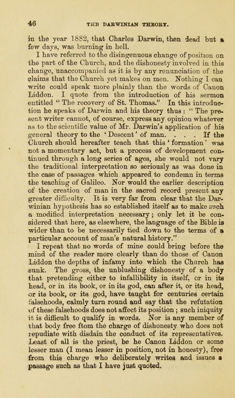 in the year 1882, that Charles Darwin, then dead bnt a few days, was burning in hell. I have referred to the disingenuous change of position on the part of the Church, and the dishonesty involved in this change, unaccompanied as it is by any renunciation of the claims that the Church yet makes on men. Nothing I can write could speak more plainly than the words of Canon Liddon. I quote from the introduction of his sermon entitled “The recovery of St. Thomas.” In this introduc- tion he speaks of Darwin and his theory thus : “ The pre- sent writer cannot, of course, express any opinion whatever as to the scientific value of Mr. Darwin’s application of his general theory to the ‘ Descent * of man. ... If the Church should hereafter teach that this ‘ formation ’ was not a momentary act, but a process of development con- tinued through a long series of ages, she would not vary the traditional interpretation so seriously as was done in the case of passages which appeared to condemn in terms the teaching of Galileo. Nor would the earlier description of the creation of man in the sacred record present any greater difficulty. It is very far from clear that the Dar- winian hypothesis has so established itself as to make such a modified interpretation necessary; only let it be con- sidered that here, as elsewhere, the language of the Bible is wider than to be necessarily tied down to the terms of a particular account of man’s natural history.” I repeat that no words of mine could bring before the mind of the reader more clearly than do those of Canon Liddon the depths of infamy into which the Church has sunk. The gross, the unblushing dishonesty of a body that pretending either to infallibility in itself, or in its head, or in its book, or in its god, can after it, or its head, or its book, or its god, have taught for centuries certain falsehoods, calmly turn round and say that the refutation of these falsehoods does not affect its position ; such iniquity it is difficult to qualify in words. Nor is any member of that body free ftom the charge of dishonesty who does not repudiate with disdain the conduct of its representatives. Least of all is the priest, be he Canon Liddon or some lesser man (I mean lesser in position, not in honesty), free from this charge who deliberately writes and issues a passage such as that I have just quoted.