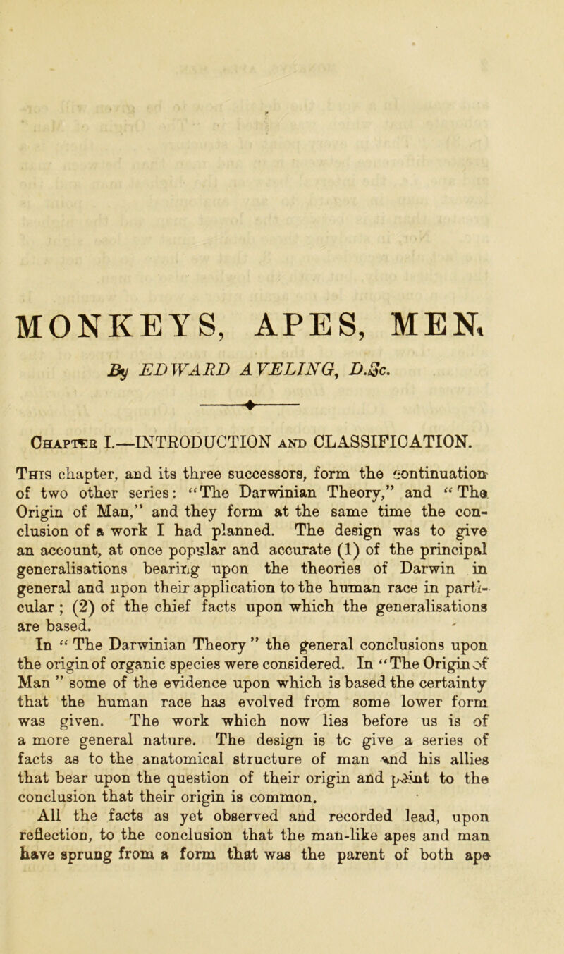 MONKEYS, APES, MEN, By EDWARD AVELING, D.Sc. ♦ Chapas I.—INTRODUCTION and CLASSIFICATION. This chapter, and its three successors, form the continuation of two other series: “The Darwinian Theory,” and “The Origin of Man,” and they form at the same time the con- clusion of a work I had planned. The design was to give an account, at once popular and accurate (1) of the principal generalisations bearing upon the theories of Darwin in general and upon their application to the human race in parti- cular ; (2) of the chief facts upon which the generalisations are based. In “ The Darwinian Theory ” the general conclusions upon the origin of organic species were considered. In “The Origin of Man ” some of the evidence upon which is based the certainty that the human race has evolved from some lower form was given. The work which now lies before us is of a more general nature. The design is to give a series of facts as to the anatomical structure of man ^nd his allies that bear upon the question of their origin and p^jnt to the conclusion that their origin is common. All the facts as yet observed and recorded lead, upon reflection, to the conclusion that the man-like apes and man have sprung from a form that was the parent of both ape