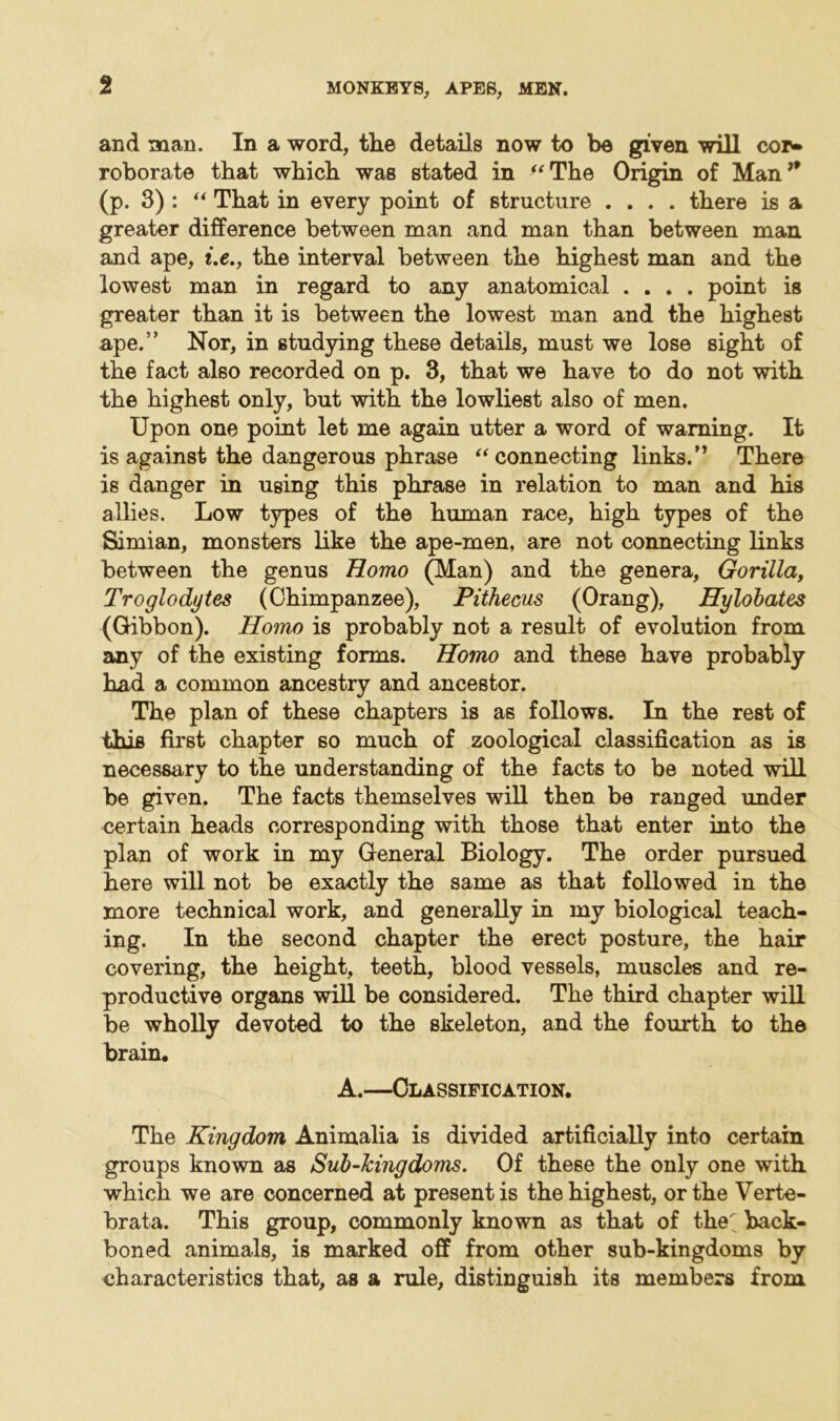 and man. In a word, the details now to be given will cor» roborate that which was stated in “The Origin of Man” (p. 3) : “ That in every point of structure .... there is a greater difference between man and man than between man and ape, i.e., the interval between the highest man and the lowest man in regard to any anatomical .... point is greater than it is between the lowest man and the highest ape.” Nor, in studying these details, must we lose sight of the fact also recorded on p. 3, that we have to do not with the highest only, but with the lowliest also of men. Upon one point let me again utter a word of warning. It is against the dangerous phrase “connecting links.” There is danger in using this phrase in relation to man and his allies. Low types of the human race, high types of the Simian, monsters like the ape-men, are not connecting links between the genus Homo (Man) and the genera. Gorilla, Troglodytes (Chimpanzee), Pithecus (Orang), Hylobates (Gibbon). Homo is probably not a result of evolution from any of the existing forms. Homo and these have probably had a common ancestry and ancestor. The plan of these chapters is as follows. In the rest of this first chapter so much of zoological classification as is necessary to the understanding of the facts to be noted will be given. The facts themselves will then be ranged under certain heads corresponding with those that enter into the plan of work in my General Biology. The order pursued here will not be exactly the same as that followed in the more technical work, and generally in my biological teach- ing. In the second chapter the erect posture, the hair covering, the height, teeth, blood vessels, muscles and re- productive organs will be considered. The third chapter will be wholly devoted to the skeleton, and the fourth to the brain. A.—Classification. The Kingdom Animalia is divided artificially into certain groups known as Sub-kingdoms. Of these the only one with which we are concerned at present is the highest, or the Verte- brata. This group, commonly known as that of the back- boned animals, is marked off from other sub-kingdoms by characteristics that, as a rule, distinguish its members from