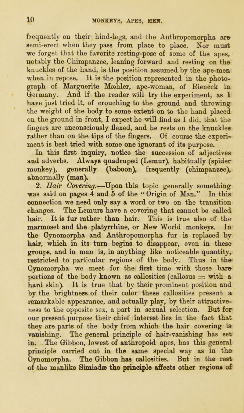 frequently on tlieir hind-legs, and the Anthropomorpha am semi-erect when they pass from place to place. Nor must we forget that the favorite resting-pose of some of the apes, notably the Chimpanzee, leaning forward and resting on the knuckles of the hand, is the position assumed by the ape-men when in repose. It is the position represented in the photo- graph of Marguerite Maehler, ape-woman, of Rieneck in Germany. And if the reader will try the experiment, as I have just tried it, of crouching to the ground and throwing the weight of the body to some extent on to the hand placed on the ground in front, I expect he will find as I did, that the fingers are unconsciously flexed, and he rests on the knuckles rather than on the tips of the fingers. Of course the experi- ment is best tried with some one ignorant of its purpose. In this first inquiry, notice the succession of adjectives and adverbs. Always quadruped (Lemur), habitually (spider monkey), generally (baboon), frequently (chimpanzee), abnormally (man). 2. Hair Covering.—Upon this topic generally something was said on pages 4 and 5 of the “ Origin of Man.” In this connection we need only say a word or two on the transition changes. The Lemurs have a covering that cannot be called hair. It is fur rather than hair. This is true also of the marmoset and the platyrrhine, or New World monkeys. In the Cynomorpha and Anthropomorpha fur is replaced by hair, which in its turn begins to disappear, even in these groups, and in man is, in anything like noticeable quantity, restricted to particular regions of the body. Thus in the Cynomorpha we meet for the first time with those bare portions of the body known as callosities (callosus — with a hard skin). It is true that by their prominent position and by the brightness of their color these callosities present a remarkable appearance, and actually play, by their attractive- ness to the opposite sex, a part in sexual selection. But for our present purpose their chief interest lies in the fact that they are parts of the body from which the hair covering is vanishing. The general principle of hair-vanishing has set in. The Gibbon, lowest of anthropoid apes, has this general principle earned out in the same special way as in the Cynomorpha. The Gibbon has callosities. But in the rest of the manlike Simiadae the principle affects other regions of