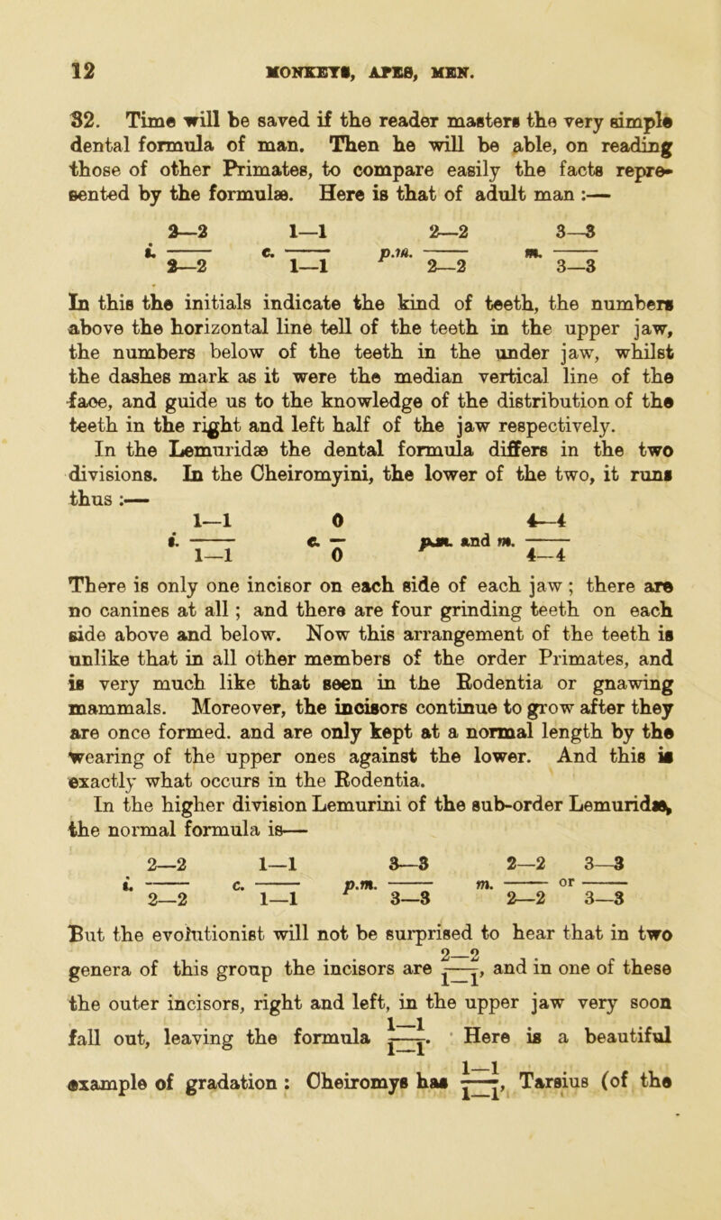 82. Time will be saved if the reader masters the very simple dental formula of man. Then he will be able, on reading those of other Primates, to compare easily the facts repre- sented by the formulae. Here is that of adult man :— 2—2 2—2 1—1 1—1 p.m. 2—2 2—2 3—3 3—3 In this the initials indicate the kind of teeth, the numbers above the horizontal line tell of the teeth in the upper jaw, the numbers below of the teeth in the under jaw, whilst the dashes mark as it were the median vertical line of the face, and guide us to the knowledge of the distribution of the teeth in the right and left half of the jaw respectively. In the Lemuridae the dental formula differs in the two divisions. In the Gheiromyini, the lower of the two, it runs thus :— 1—1 0 4—4 I. e. — njft. and m. 1—1 0 4-4 There is only one incisor on each side of each jaw; there are no canines at all; and there are four grinding teeth on each side above and below. Now this arrangement of the teeth is unlike that in all other members of the order Primates, and is very much like that seen in the Rodentia or gnawing mammals. Moreover, the incisors continue to grow after they are once formed, and are only kept at a normal length by the wearing of the upper ones against the lower. And this is exactly what occurs in the Rodentia. In the higher division Lemurini of the sub-order Lemurid*^ the normal formula is— 2—2 «. 2—2 1—1 1—1 3—3 2—2 3—3 p.m. m. or 3—3 2—2 3—3 But the evolutionist, will not be surprised to hear that in two 2 2 genera of this group the incisors are £—£, and in one of these the outer incisors, right and left, in the upper jaw very soon fall out, leaving the formula Here is a beautiful 1—1' 1—1 •sample of gradation : Oheiromys has Tarsius (of the
