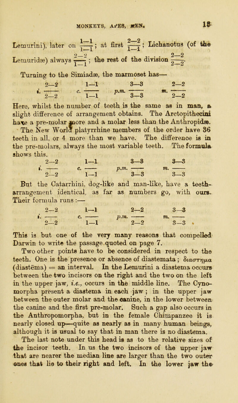 i i 2 2 Lemurini), later on -—-; at first —-j-; Lichanotus (of the 2 y 2 2 Lemuridse) always ^^ ; the rest of the diyision Turning to the Simiadse, the marmoset has— 2—2 1—1 3—3 2—2 I, ~ Ci __ ^ p»7l%* _ IW# 2—2 1—1 3-3 2—2 Here, whilst the number of teeth is the same as in man, & slight difference of arrangement obtains. The Arctopithecini ha^e a pre-molar more and a molar less than the Anthropid®. The New Worla platyrrhine members of the order have 36 teeth in all, or 4 more than we have. The difference is in the pre-molars, always the most variable teeth. The formula shows this. 2—2 1—1 3—3 3—3 I. c. p.m. — — m. 2—2 1—1 3—3 3—3 But the Catarrhini, dog-like and man-like, have a teeth- arrangement identical, as far as numbers go, with ours,. Their formula runs :— 2—2 1—1 2—2 3—3 «. e. p.m. m. 2—2 1—1 2—2 3—3 * This is but one of the very many reasons that compelled Darwin to write the passage quoted on page 7. Two other points have to be considered in respect to the teeth. One is the presence or absence of diastemata; Siao*T7//xa (diastema) = an interval. In the Lemurini a diastema occurs between the two incisors on the right and the two on the left in the upper jaw, i.e., occurs in the middle line. The Cyno- morpha present a diastema in each jaw ; in the upper jaw between the outer molar and the canine, in the lower between the canine and the first pre-molar. Such a gap also occurs in the Anthropomorpha, but in the female Chimpanzee it is nearly closed up—quite as nearly as in many human beings, although it is usual to say that in man there is no diastema. The last note under this head is as to the relative sizes of the incisor teeth. In us the two incisors of the upper jaw that are nearer the median line are larger than the two outer ones that lie to their right and left. In the lower jaw tho^