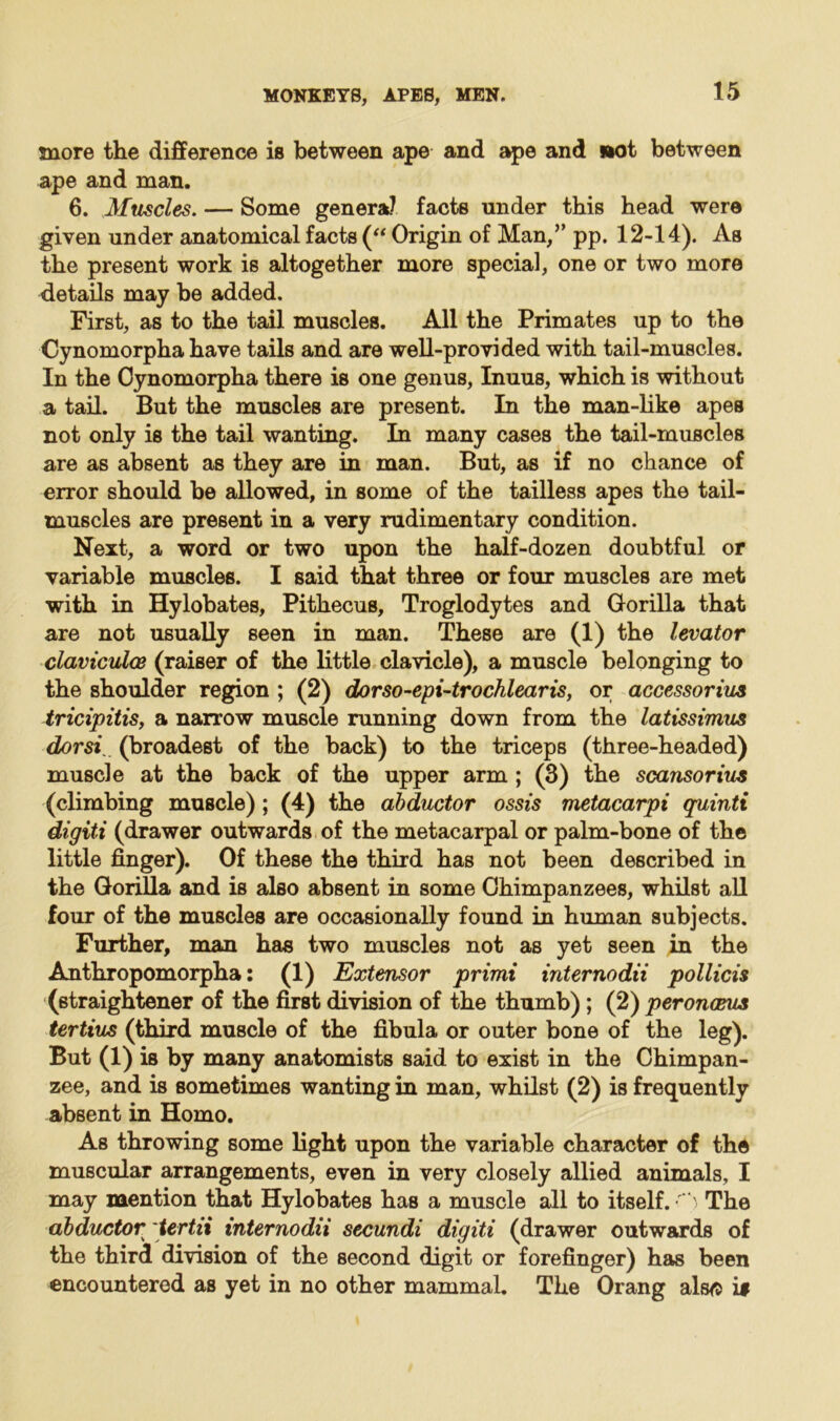 snore the difference is between ape and ape and »ot between ape and man. 6. Muscles. — Some genera? facts under this head were given under anatomical facts (“ Origin of Man,” pp. 12-14). As the present work is altogether more special, one or two more details may be added. First, as to the tail muscles. All the Primates up to the Cynomorpha have tails and are well-provided with tail-muscles. In the Cynomorpha there is one genus, Inuus, which is without a tail. But the muscles are present. In the man-like apes not only is the tail wanting. In many cases the tail-muscles are as absent as they are in man. But, as if no chance of error should be allowed, in some of the tailless apes the tail- muscles are present in a very rudimentary condition. Next, a word or two upon the half-dozen doubtful or variable muscles. I said that three or four muscles are met with in Hylobates, Pithecus, Troglodytes and Gorilla that are not usually seen in man. These are (1) the levator claviculce (raiser of the little clavicle), a muscle belonging to the shoulder region ; (2) dorso-epi-trochlearis, or accessorius tricipitis, a narrow muscle running down from the latissimus dorsi (broadest of the back) to the triceps (three-headed) muscle at the back of the upper arm ; (3) the scansorius (climbing muscle); (4) the abductor ossis metacarpi quinti digiti (drawer outwards of the metacarpal or palm-bone of the little finger). Of these the third has not been described in the Gorilla and is also absent in some Chimpanzees, whilst all four of the muscles are occasionally found in human subjects. Further, man has two muscles not as yet seen in the Anthropomorpha: (1) Extensor primi internodii pollicis (straightener of the first division of the thumb); (2) peronceus tertius (third muscle of the fibula or outer bone of the leg). But (1) is by many anatomists said to exist in the Chimpan- zee, and is sometimes wanting in man, whilst (2) is frequently absent in Homo. As throwing some light upon the variable character of the muscular arrangements, even in very closely allied animals, I may mention that Hylobates has a muscle all to itself. The abductor tertii internodii secundi digiti (drawer outwards of the third division of the second digit or forefinger) has been encountered as yet in no other mammal. The Orang also i#
