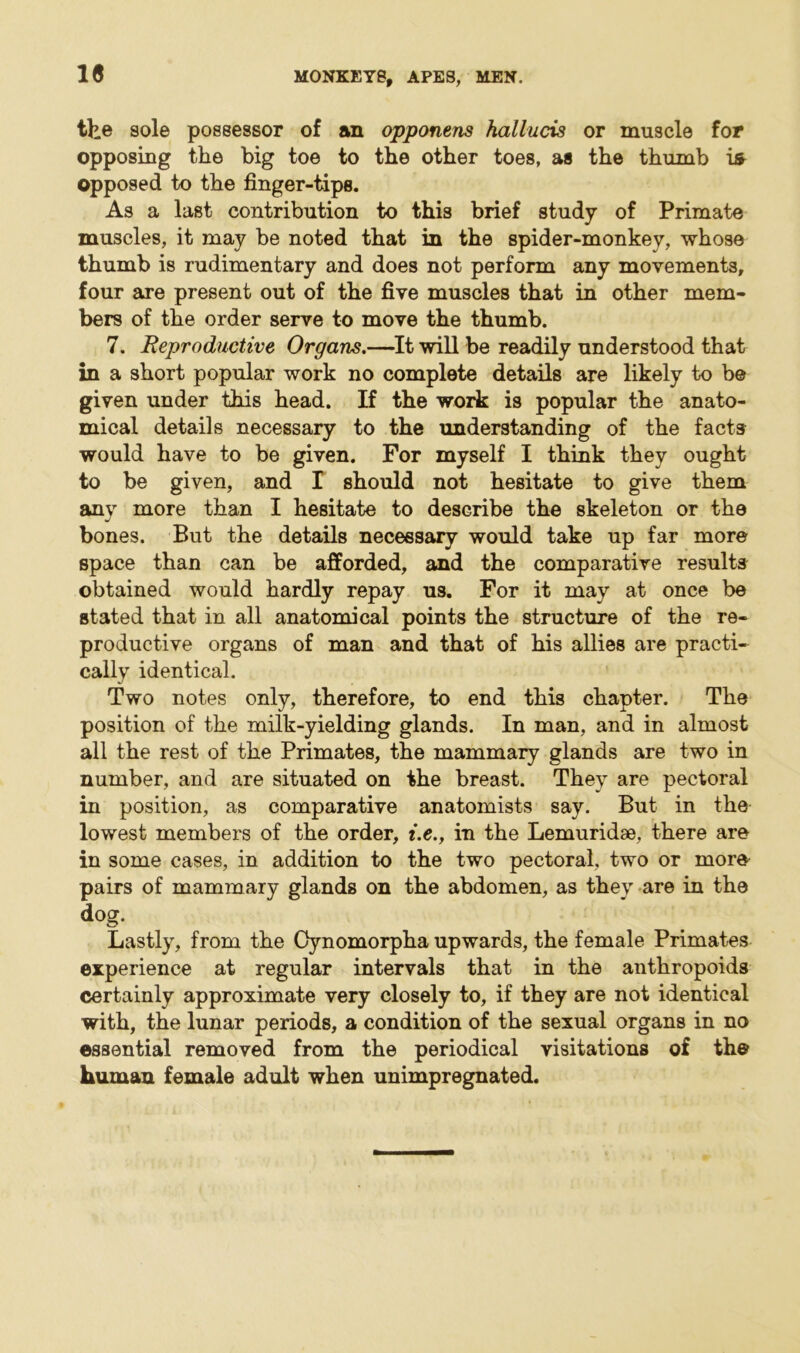1« the sole possessor of an opponens hallucis or muscle for opposing the big toe to the other toes, as the thumb is opposed to the finger-tips. As a last contribution to this brief study of Primate muscles, it may be noted that in the spider-monkey, whose thumb is rudimentary and does not perform any movements, four are present out of the five muscles that in other mem- bers of the order serve to move the thumb. 7. Reproductive Organs.—It will be readily understood that in a short popular work no complete details are likely to be given under this head. If the work is popular the anato- mical details necessary to the understanding of the facts would have to be given. For myself I think they ought to be given, and I should not hesitate to give them any more than I hesitate to describe the skeleton or the bones. But the details necessary would take up far more space than can be afforded, and the comparative results obtained would hardly repay us. For it may at once be stated that in all anatomical points the structure of the re- productive organs of man and that of his allies are practi- cally identical. Two notes only, therefore, to end this chapter. The position of the milk-yielding glands. In man, and in almost all the rest of the Primates, the mammary glands are two in number, and are situated on the breast. They are pectoral in position, as comparative anatomists say. But in the lowest members of the order, t.e., in the Lemuridae, there are in some cases, in addition to the two pectoral, two or more pairs of mammary glands on the abdomen, as they are in the dog. Lastly, from the Cynomorpha upwards, the female Primates experience at regular intervals that in the anthropoids certainly approximate very closely to, if they are not identical with, the lunar periods, a condition of the sexual organs in no essential removed from the periodical visitations of the human female adult when unimpregnated.