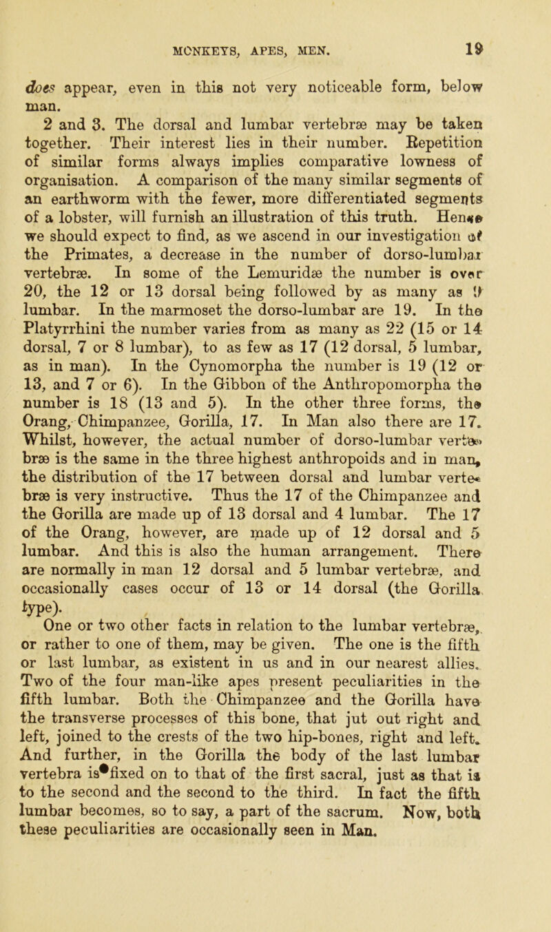 does appear, even in tliis not very noticeable form, below man. 2 and 3. The dorsal and lumbar vertebrae may be taken together. Their interest lies in their number. Bepetition of similar forms always implies comparative lowness of organisation. A comparison of the many similar segments of an earthworm with the fewer, more differentiated segments of a lobster, will furnish an illustration of this truth. Hen*e we should expect to find, as we ascend in our investigation at the Primates, a decrease in the number of dorso-lumbai vertebrae. In some of the Lemuridae the number is over 20, the 12 or 13 dorsal being followed by as many as 0 lumbar. In the marmoset the dorso-lumbar are 19. In the Platyrrhini the number varies from as many as 22 (15 or 14 dorsal, 7 or 8 lumbar), to as few as 17 (12 dorsal, 5 lumbar, as in man). In the Cynomorpha the number is 19 (12 or 13, and 7 or 6). In the Gibbon of the Anthropomorpha the number is 18 (13 and 5). In the other three forms, thd Orang, Chimpanzee, Gorilla, 17. In Man also there are 17. Whilst, however, the actual number of dorso-lumbar vertex brae is the same in the three highest anthropoids and in man, the distribution of the 17 between dorsal and lumbar verte« brae is very instructive. Thus the 17 of the Chimpanzee and the Gorilla are made up of 13 dorsal and 4 lumbar. The 17 of the Orang, however, are made up of 12 dorsal and 5 lumbar. And this is also the human arrangement. There are normally in man 12 dorsal and 5 lumbar vertebrae, and occasionally cases occur of 13 or 14 dorsal (the Gorilla type)- One or two other facts in relation to the lumbar vertebrae, or rather to one of them, may be given. The one is the fifth or last lumbar, as existent in us and in our nearest allies. Two of the four man-like apes present peculiarities in the fifth lumbar. Both the Chimpanzee and the Gorilla have the transverse processes of this bone, that jut out right and left, joined to the crests of the two hip-bones, right and left. And further, in the Gorilla the body of the last lumbar vertebra is*fixed on to that of the first sacral, just as that ia to the second and the second to the third. In fact the fifth lumbar becomes, so to say, a part of the sacrum. Now, both these peculiarities are occasionally seen in Man.