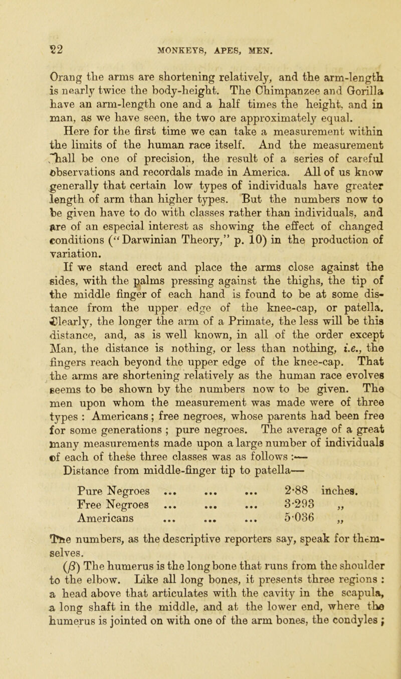 Orang tlie arms are shortening relatively, and the arm-length is nearly twice the body-height. The Chimpanzee and Gorilla have an arm-length one and a half times the height, and in man, as we have seen, the two are approximately equal. Here for the first time we can take a measurement within the limits of the human race itself. And the measurement jTiall be one of precision, the result of a series of careful observations and recordals made in America. All of us know generally that certain low types of individuals have greater length of arm than higher types. But the numbers now to be given have to do with classes rather than individuals, and are of an especial interest as showing the effect of changed conditions (“ Darwinian Theory,” p. 10) in the production of variation. If we stand erect and place the arms close against the sides, with the palms pressing against the thighs, the tip of the middle finger of each hand is found to be at some dis- tance from the upper edge of the knee-cap, or patella. Clearly, the longer the arm of a Primate, the less will be this distance, and, as is well known, in all of the order except Man, the distance is nothing, or less than nothing, i.e., the fingers reach beyond the upper edge of the knee-cap. That the arms are shortening relatively as the human race evolves seems to be shown by the numbers now to be given. The men upon whom the measurement was made were of three types : Americans; free negroes, whose parents had been free for some generations ; pure negroes. The average of a great many measurements made upon a large number of individuals ©f each of these three classes was as follows :<— Distance from middle-finger tip to patella— Pure Negroes ... ... ... 2*88 inches. Free Negroes ... ... ... 3-293 „ Americans ... ... ... 5-036 „ The numbers, as the descriptive reporters say, speak for them- selves. (/3) The humerus is the long bone that runs from the shoulder to the elbow. Like all long bones, it presents three regions : a head above that articulates with the cavity in the scapula, a long shaft in the middle, and at the lower end, where the humerus is jointed on with one of the arm bones, the condyles ;