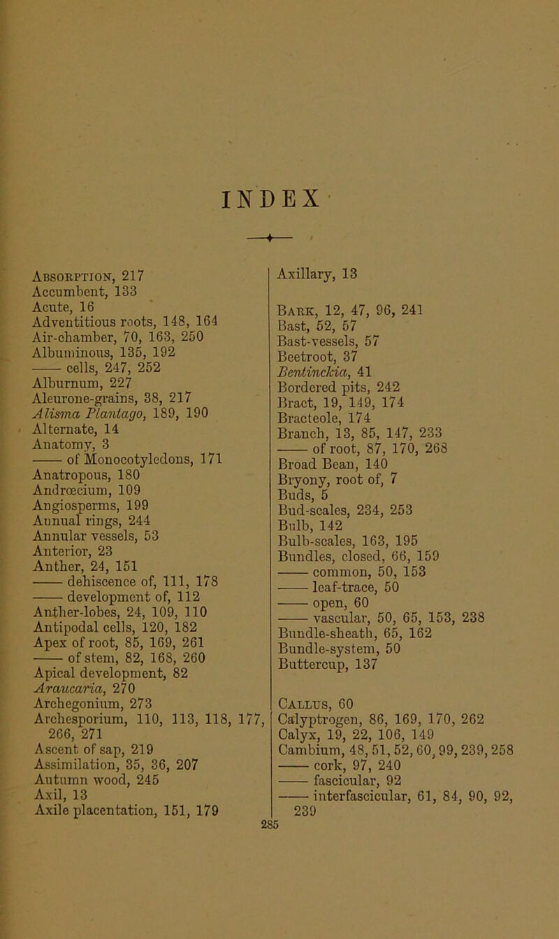 INDEX + Absorption, 217 Accumbent, 133 Acute, 16 Adventitious roots, 148, 164 Air-chamber, 70, 163, 250 Albuminous, 135, 192 cells, 247, 252 Alburnum, 227 Aleurone-grains, 38, 217 Alisma PLantago, 189, 190 Alternate, 14 Anatomy, 3 of Monocotyledons, 171 Anatropous, 180 Androecium, 109 Angiosperms, 199 Annual rings, 244 Annular vessels, 53 Anterior, 23 Anther, 24, 151 dehiscence of, 111, 178 development of, 112 Anther-lobes, 24, 109, 110 Antipodal cells, 120, 182 Apex of root, 85, 169, 261 of stem, 82, 168, 260 Apical development, 82 Araucaria, 270 Archegonium, 273 Archesporium, 110, 113, 118, 177 266, 271 Ascent of sap, 219 Assimilation, 35, 36, 207 Autumn wood, 245 Axil, 13 Axile placentation, 151, 179 Axillary, 13 Bark, 12, 47, 96, 241 Bast, 52, 57 Bast-vessels, 57 Beetroot, 37 Bcntinclcia, 41 Bordered pits, 242 Bract, 19, 149, 174 Bracteole, 174 Branch, 13, 85, 147, 233 of root, 87, 170, 268 Broad Bean, 140 Bryony, root of, 7 Buds, 5 Bud-scales, 234, 253 Bulb, 142 Bulb-scales, 163, 195 Bundles, closed, 66, 159 common, 50, 153 leaf-trace, 50 open, 60 vascular, 50, 65, 153, 238 Bundle-sheath, 65, 162 Bundle-system, 50 Buttercup, 137 Callus, 60 Calyptrogen, 86, 169, 170, 262 Calyx, 19, 22, 106, 149 Cambium, 48, 51,52,60,99,239,258 cork, 97, 240 fascicular, 92 interfascicular, 61, 84, 90, 92, 239 2S5