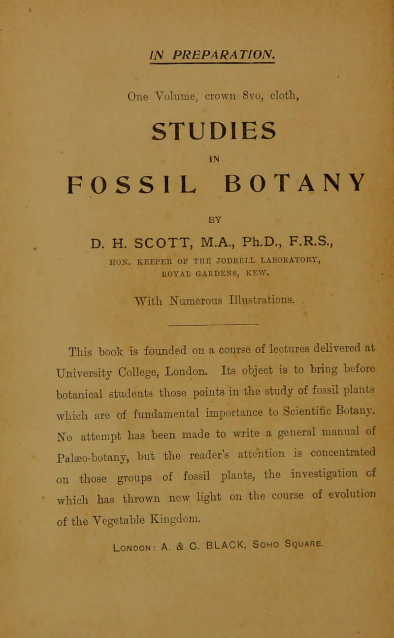 IN PREPARATION. One Yolume; crown 8vo, cloth, STUDIES IN FOSSIL BOTANY BY D. H. SCOTT, M.A., Ph.D., F.R.S., HON. KEEPER OF THE JODEELL LABORATORY, ROYAL GARDENS, KEW. With Numerous Illustrations. This book is founded on a course of lectures delivered at University College, London. Its object is to bring before botanical students those points in the study of fossil plants which are of fundamental importance to Scientific Botany. No attempt has been made to write a general manual of Palmo-botany, but the reader’s attention is concentrated on those groups of fossil plants, the investigation of which has thrown new light on the course of evolution of the Vegetable Kingdom.