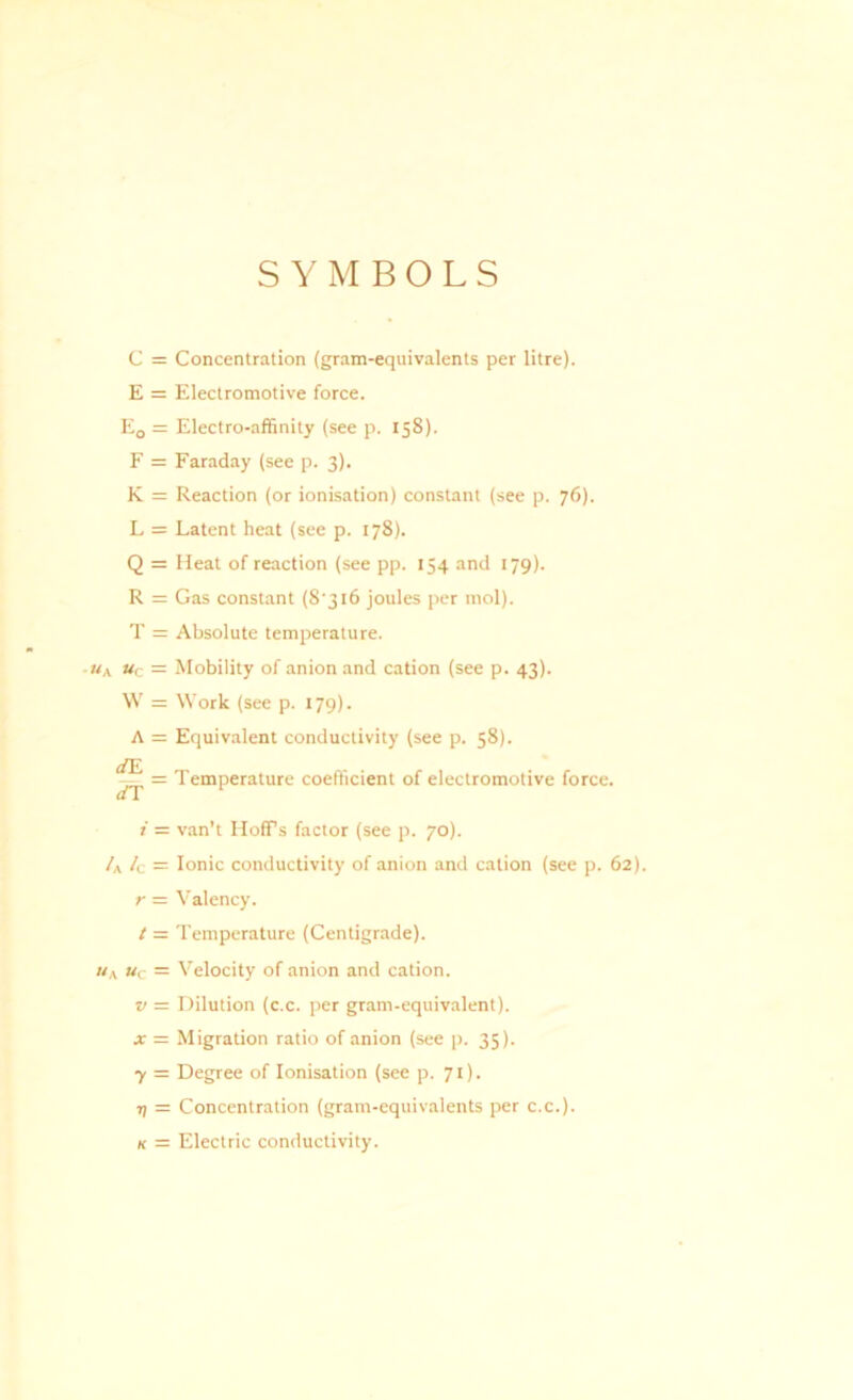 SYMBOLS C = Concentration (gram-equivalents per litre). E = Electromotive force. E0 = Electro-affinity (see p. 158). F = Faraday (see p. 3). K = Reaction (or ionisation) constant (see p. 76). L = Latent heat (see p. 178). Q = Heat of reaction (see pp. 154 and 179). R = Gas constant (8'316 joules per mol). T = Absolute temperature. • «a »c = Mobility of anion and cation (see p. 43). W = Work (see p. 179). A = Equivalent conductivity (see p. 58). ^ = Temperature coefficient of electromotive force. i = van’t HofFs factor (see p. 70). /A /c = Ionic conductivity of anion and cation (see p. 62). r = Valency. t — Temperature (Centigrade). «A uc = Velocity of anion and cation. v = Dilution (c.c. per gram-equivalent). x = Migration ratio of anion (see p. 35). 7 = Degree of Ionisation (see p. 71). r; = Concentration (gram-equivalents per c.c.). k = Electric conductivity.