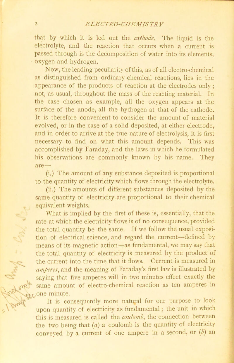 that by which it is led out the cathode. The liquid is the electrolyte, and the reaction that occurs when a current is passed through is the decomposition of water into its elements, oxygen and hydrogen. Now, the leading peculiarity of this, as of all electro-chemical as distinguished from ordinary chemical reactions, lies in the appearance of the products of reaction at the electrodes only; not, as usual, throughout the mass of the reacting material. In the case chosen as example, all the oxygen appears at the surface of the anode, all the hydrogen at that of the cathode. It is therefore convenient to consider the amount of material evolved, or in the case of a solid deposited, at either electrode, and in order to arrive at the true nature of electrolysis, it is first necessary to find on what this amount depends. This was accomplished by Faraday, and the laws in which he formulated his observations are commonly known by his name. They are— (i.) The amount of any substance deposited is proportional to the quantity of electricity which flows through the electrolyte. (ii.) The amounts of different substances deposited by the same quantity of electricity are proportional to their chemical equivalent weights. What is implied by the first of these is, essentially, that the rate at which the electricity flows is of no consequence, provided the total quantity be the same. If we follow the usual exposi- tion of electrical science, and regard the current—defined by means of its magnetic action—as fundamental, we may say that the total quantity of electricity is measured by the product of the current into the time that it flows. Current is measured in amperes, and the meaning of Faraday’s first law is illustrated by saying that five amperes will in two minutes effect exactly the same amount of electro-chemical reaction as ten amperes in one minute. It is consequently more natural for our purpose to look upon quantity of electricity as fundamental; the unit in which this is measured is called the coulomb, the connection between the two being that (a) a coulomb is the quantity of electricity conveyed by a current of one ampere in a second, or (b) an