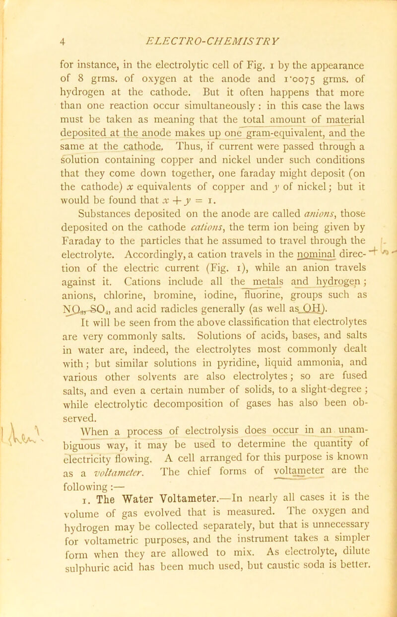 for instance, in the electrolytic cell of Fig. i by the appearance of 8 grms. of oxygen at the anode and x'0075 grms. of hydrogen at the cathode. But it often happens that more than one reaction occur simultaneously : in this case the laws must be taken as meaning that the total amount of material deposited at the anode makes up one gram-equivalent, and the same at the cathode. Thus, if current were passed through a solution containing copper and nickel under such conditions that they come down together, one faraday might deposit (on the cathode) x equivalents of copper and y of nickel; but it would be found that x + y = 1. Substances deposited on the anode are called anions, those deposited on the cathode cations, the term ion being given by Faraday to the particles that he assumed to travel through the electrolyte. Accordingly, a cation travels in the nominal direc-  tion of the electric current (Fig. 1), while an anion travels against it. Cations include all the metals and hydrogen; anions, chlorine, bromine, iodine, fluorine, groups such as N0*, -SO.,, and acid radicles generally (as well asL QH). It will be seen from the above classification that electrolytes are very commonly salts. Solutions of acids, bases, and salts in water are, indeed, the electrolytes most commonly dealt with; but similar solutions in pyridine, liquid ammonia, and various other solvents are also electrolytes; so are fused salts, and even a certain number of solids, to a slight-degree ; while electrolytic decomposition of gases has also been ob- served. When a process of electrolysis does occur in an unam- biguous way, it may be used to determine the quantity of electricity flowing. A cell arranged for this purpose is known as a voltameter. The chief forms of voltameter are the following :— 1. The Water Voltameter.—In nearly all cases it is the volume of gas evolved that is measured. The oxygen and hydrogen may be collected separately, but that is unnecessary for voltametric purposes, and the instrument takes a simpler form when they are allowed to mix. As electrolyte, dilute sulphuric acid has been much used, but caustic soda is better.